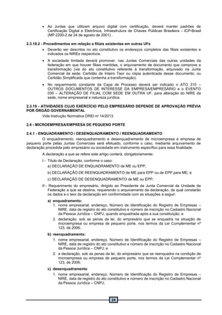 24
 As Juntas que utilizam arquivo digital com certificação, deverá manter padrões de
Certificação Digital e Eletrônica, Infraestrutura de Chaves Públicas Brasileira - ICP-Brasil
(MP 2200-2 de 24 de agosto de 2001) .
2.3.18.2 - Procedimentos em relação a filiais existentes em outras UFs
 Deverão ser descritos no ato constitutivo os endereços completos das filiais existentes e
indicados os NIREs respectivos.
 A sociedade limitada deverá promover, nas Juntas Comerciais das outras unidades da
federação em que houver filiais mantidas, o arquivamento de documento que comprove a
transformação (via do ato constitutivo referente à transformação, arquivado na Junta
Comercial da sede; Certidão de Inteiro Teor ou cópia autenticada desse documento; ou
Certidão Simplificada que contenha a transformação).
 No requerimento constante da Capa de Processo deverá ser indicado o ATO 310 –
OUTROS DOCUMENTOS DE INTERESSE DA EMPRESA/EMPRESÁRIO e o EVENTO
030 – ALTERAÇÃO DE FILIAL COM SEDE EM OUTRA UF, para alteração do NIRE da
sede, nome empresarial e natureza jurídica.
2.3.19 - ATIVIDADES CUJO EXERCÍCIO PELO EMPRESÁRIO DEPENDE DE APROVAÇÃO PRÉVIA
POR ÓRGÃO GOVERNAMENTAL
Vide Instrução Normativa DREI no 14/2013.
2.4 - MICROEMPRESA/EMPRESA DE PEQUENO PORTE
2.4.1 - ENQUADRAMENTO / DESENQUADRAMENTO / REENQUADRAMENTO
O enquadramento, reenquadramento e desenquadramento de microempresa e empresa de
pequeno porte pelas Juntas Comerciais será efetuado, conforme o caso, mediante arquivamento de
declaração procedida pelo empresário ou sociedade em instrumento específico para essa finalidade.
A declaração a que se refere este artigo conterá, obrigatoriamente:
I - Título da Declaração, conforme o caso:
a) DECLARAÇÃO DE ENQUADRAMENTO de ME ou EPP;
b) DECLARAÇÃO DE REENQUADRAMENTO de ME para EPP ou de EPP para ME; e
c) DECLARAÇÃO DE DESENQUADRAMENTO de ME ou EPP;
II - Requerimento do empresário, dirigido ao Presidente da Junta Comercial da Unidade da
Federação a que se destina, requerendo o arquivamento da declaração, da qual constarão
os dados e o teor da declaração em conformidade com as situações a seguir:
a) enquadramento:
1. nome empresarial, endereço, Número de Identificação do Registro de Empresas –
NIRE, data de registro do ato constitutivo e número de inscrição no Cadastro Nacional
da Pessoa Jurídica – CNPJ, quando enquadrada após a sua constituição; e
2. declaração, sob as penas da lei, do empresário que se enquadra na situação de
microempresa ou empresa de pequeno porte, nos termos da Lei Complementar nº
123, de 2006;
b) reenquadramento:
1. nome empresarial, endereço, Número de Identificação do Registro de Empresas –
NIRE, data de registro do ato constitutivo e número de inscrição no Cadastro Nacional
da Pessoa Jurídica – CNPJ; e
2. a declaração, sob as penas da lei, do empresário que se reenquadra na condição de
microempresa ou empresa de pequeno porte, nos termos da Lei Complementar nº
123, de 2006;
c) desenquadramento
1. nome empresarial, endereço, Número de Identificação do Registro de Empresas –
NIRE, data de registro do ato constitutivo e número de inscrição no Cadastro Nacional
da Pessoa Jurídica – CNPJ;
 
