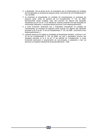 25
2. a declaração, sob as penas da lei, do empresário que se desenquadra da condição
de microempresa ou empresa de pequeno porte, nos termos da Lei Complementar nº
123, de 2006;
3. as empresas já enquadradas na condição de microempresas ou empresas de
pequeno porte, antes do advento da Lei Complementar nº 123, de 2006,
permanecerão nessa condição, caso não incorram em alguma das situações
impeditivas do § 4º do art. 3º da referida lei. Quando presente uma das situações do
mencionado dispositivo, a empresa deverá promover o seu desenquadramento;
4. a Junta Comercial, verificando que o empresário enquadrado na condição de
microempresa ou empresa de pequeno porte incorreu em alguma das situações
previstas no § 4º do art. 3º da Lei Complementar nº 123, de 2006, promoverá o seu
desenquadramento; e
5. mediante denúncia de órgãos ou entidades de fiscalização tributária, conforme o art.
33 da Lei Complementar nº 123, de 2006, em que o empresário incorreu nas
situações previstas no § 4º do art. 3º da referida Lei Complementar, a Junta
Comercial promoverá o arquivamento da comunicação e cadastrará o teor da
denúncia no Cadastro Estadual de Empresas Mercantis – CEE.
 