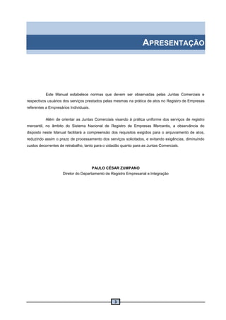 3
APRESENTAÇÃO
Este Manual estabelece normas que devem ser observadas pelas Juntas Comerciais e
respectivos usuários dos serviços prestados pelas mesmas na prática de atos no Registro de Empresas
referentes a Empresários Individuais.
Além de orientar as Juntas Comerciais visando à prática uniforme dos serviços de registro
mercantil, no âmbito do Sistema Nacional de Registro de Empresas Mercantis, a observância do
disposto neste Manual facilitará a compreensão dos requisitos exigidos para o arquivamento de atos,
reduzindo assim o prazo de processamento dos serviços solicitados, e evitando exigências, diminuindo
custos decorrentes de retrabalho, tanto para o cidadão quanto para as Juntas Comerciais.
PAULO CÉSAR ZUMPANO
Diretor do Departamento de Registro Empresarial e Integração
 
