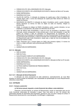 30
 CÓDIGO DO ATO: 002 e DESCRIÇÃO DO ATO: Alteração;
 CÓDIGO DO EVENTO: 023 e DESCRIÇÃO DO EVENTO: Abertura de filial na UF da sede;
 NOME EMPRESARIAL;
 ENDEREÇO DA FILIAL;
 VALOR DO CAPITAL: A indicação de destaque de capital para a filial é facultativa. Se
indicado algum valor, a soma dos destaques de capital para filiais deverá ser inferior ao
capital da empresa;
 DESCRIÇÃO DO OBJETO: A indicação de objeto é facultativa, porém, quando efetuada,
deverá reproduzir os termos do texto do objeto da sede da empresa, integral ou
parcialmente;
 CNAE: A indicação de códigos da CNAE é facultativa, porém, quando indicados, na sua
totalidade ou parcialmente, não podem ser diferentes dos da sede;
 DATA DE INÍCIO DAS ATIVIDADES: A data de início de atividades é facultativa. Caso
informada, deverá corresponder à data prevista para o início das atividades, a qual não
poderá ser anterior à data da assinatura do Requerimento de Empresário. Se o
Requerimento de Empresário for protocolado na Junta Comercial após 30 dias da data da
sua assinatura pelo empresário, a data da Inscrição será considerada a data do deferimento
do Requerimento pela Junta Comercial e, nesse caso, a data de início de atividades não
poderá ser anterior a essa;
 CNPJ: Preencher com o número básico do CNPJ (oito primeiros dígitos). O número de
ordem e o dígito verificador serão atribuídos pela RFB (CNPJ);
 DATA; e
 ASSINATURA DO EMPRESÁRIO.
4.2.1.1.2 - Alteração
 NIRE DA SEDE;
 NIRE DA FILIAL;
 QUALIFICAÇÃO COMPLETA DO EMPRESÁRIO;
 CÓDIGO DO ATO: 002 e DESCRIÇÃO DO ATO: Alteração;
 CÓDIGO DO EVENTO: 024 e DESCRIÇÃO DO EVENTO: Alteração de filial na UF da sede;
 NOME EMPRESARIAL;
 ENDEREÇO DA FILIAL;
 OUTROS CAMPOS PASSÍVEIS DE PREENCHIMENTO;
 CNPJ DA FILIAL;
 DATA; e
 ASSINATURA DO EMPRESÁRIO.
4.2.1.1.2.1 - Alteração de Nome Empresarial
A alteração de nome empresarial da sede estende-se, automaticamente, às suas filiais
situadas na mesma unidade da federação, sem necessidade de apresentação de novos Requerimentos
referentes a essas filiais.
4.2.2 - EXTINÇÃO
4.2.2.1 - Campos a preencher
a) De forma manual, enquanto a Junta Comercial não utilizar o meio eletrônico:
Preencher, de forma legível, os campos do Requerimento, exceto os reservados para uso da
Junta Comercial, observadas as instruções a seguir. Usar tinta preta ou azul. Os campos não
preenchidos deverão ser eliminados pelo empresário, apondo-se “xxxx” em todo o espaço do campo. O
Requerimento deverá permitir a sua reprografia, microfilmagem e digitalização.
 