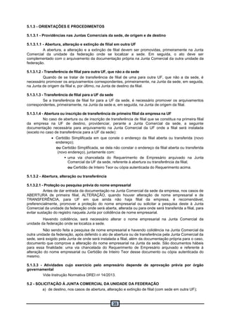 35
5.1.3 - ORIENTAÇÕES E PROCEDIMENTOS
5.1.3.1 - Providências nas Juntas Comerciais da sede, de origem e de destino
5.1.3.1.1 - Abertura, alteração e extinção de filial em outra UF
A abertura, a alteração e a extinção de filial devem ser promovidas, primeiramente na Junta
Comercial da unidade da federação onde se localizar a sede. Em seguida, o ato deve ser
complementado com o arquivamento da documentação própria na Junta Comercial da outra unidade da
federação.
5.1.3.1.2 - Transferência de filial para outra UF, que não a da sede
Quando de se tratar de transferência de filial de uma para outra UF, que não a da sede, é
necessário promover os arquivamentos correspondentes, primeiramente, na Junta da sede, em seguida,
na Junta de origem da filial e, por último, na Junta de destino da filial.
5.1.3.1.3 - Transferência de filial para a UF da sede
Se a transferência de filial for para a UF da sede, é necessário promover os arquivamentos
correspondentes, primeiramente, na Junta da sede e, em seguida, na Junta de origem da filial.
5.1.3.1.4 - Abertura ou inscrição de transferência de primeira filial da empresa na UF
No caso de abertura ou de inscrição de transferência de filial que se constitua na primeira filial
da empresa na UF de destino, providenciar, perante a Junta Comercial da sede, a seguinte
documentação necessária para arquivamento na Junta Comercial da UF onde a filial será instalada
(exceto no caso de transferência para a UF da sede):
 Certidão Simplificada em que conste o endereço da filial aberta ou transferida (novo
endereço);
ou Certidão Simplificada, se dela não constar o endereço da filial aberta ou transferida
(novo endereço), juntamente com:
 uma via chancelada do Requerimento de Empresário arquivado na Junta
Comercial da UF da sede, referente à abertura ou transferência da filial;
ou Certidão de Inteiro Teor ou cópia autenticada do Requerimento acima.
5.1.3.2 - Abertura, alteração ou transferência
5.1.3.2.1 - Proteção ou pesquisa prévia do nome empresarial
Antes de dar entrada da documentação na Junta Comercial da sede da empresa, nos casos de
ABERTURA de primeira filial, ALTERAÇÃO, quando houver alteração de nome empresarial e de
TRANSFERÊNCIA, para UF em que ainda não haja filial da empresa, é recomendável,
preferencialmente, promover a proteção do nome empresarial ou solicitar a pesquisa deste à Junta
Comercial da unidade da federação onde será aberta, alterada ou para onde será transferida a filial, para
evitar sustação do registro naquela Junta por colidência de nome empresarial.
Havendo colidência, será necessário alterar o nome empresarial na Junta Comercial da
unidade da federação onde se localiza a sede.
Não sendo feita a pesquisa de nome empresarial e havendo colidência na Junta Comercial da
outra unidade da federação, após deferido o ato de abertura ou de transferência pela Junta Comercial da
sede, será exigido pela Junta de onde será instalada a filial, além da documentação própria para o caso,
documento que comprove a alteração do nome empresarial na Junta da sede. São documentos hábeis
para essa finalidade: uma via chancelada do Requerimento de Empresário arquivado e referente à
alteração do nome empresarial ou Certidão de Inteiro Teor desse documento ou cópia autenticada do
mesmo.
5.1.3.3 - Atividades cujo exercício pelo empresário depende de aprovação prévia por órgão
governamental
Vide Instrução Normativa DREI no 14/2013.
5.2 - SOLICITAÇÃO À JUNTA COMERCIAL DA UNIDADE DA FEDERAÇÃO
a) de destino, nos casos de abertura, alteração e extinção de filial (com sede em outra UF);
 