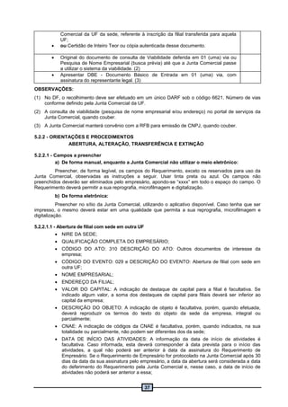 37
Comercial da UF da sede, referente à inscrição da filial transferida para aquela
UF;
 ou Certidão de Inteiro Teor ou cópia autenticada desse documento.
 Original do documento de consulta de Viabilidade deferida em 01 (uma) via ou
Pesquisa de Nome Empresarial (busca prévia) até que a Junta Comercial passe
a utilizar o sistema da viabilidade. (2)
 Apresentar DBE - Documento Básico de Entrada em 01 (uma) via, com
assinatura do representante legal. (3)
OBSERVAÇÕES:
(1) No DF, o recolhimento deve ser efetuado em um único DARF sob o código 6621. Número de vias
conforme definido pela Junta Comercial da UF.
(2) A consulta de viabilidade (pesquisa de nome empresarial e/ou endereço) no portal de serviços da
Junta Comercial, quando couber.
(3) A Junta Comercial manterá convênio com a RFB para emissão de CNPJ, quando couber.
5.2.2 - ORIENTAÇÕES E PROCEDIMENTOS
ABERTURA, ALTERAÇÃO, TRANSFERÊNCIA E EXTINÇÃO
5.2.2.1 - Campos a preencher
a) De forma manual, enquanto a Junta Comercial não utilizar o meio eletrônico:
Preencher, de forma legível, os campos do Requerimento, exceto os reservados para uso da
Junta Comercial, observadas as instruções a seguir. Usar tinta preta ou azul. Os campos não
preenchidos deverão ser eliminados pelo empresário, apondo-se “xxxx” em todo o espaço do campo. O
Requerimento deverá permitir a sua reprografia, microfilmagem e digitalização.
b) De forma eletrônica:
Preencher no sítio da Junta Comercial, utilizando o aplicativo disponível. Caso tenha que ser
impresso, o mesmo deverá estar em uma qualidade que permita a sua reprografia, microfilmagem e
digitalização.
5.2.2.1.1 - Abertura de filial com sede em outra UF
 NIRE DA SEDE;
 QUALIFICAÇÃO COMPLETA DO EMPRESÁRIO;
 CÓDIGO DO ATO: 310 DESCRIÇÃO DO ATO: Outros documentos de interesse da
empresa;
 CÓDIGO DO EVENTO: 029 e DESCRIÇÃO DO EVENTO: Abertura de filial com sede em
outra UF;
 NOME EMPRESARIAL;
 ENDEREÇO DA FILIAL;
 VALOR DO CAPITAL: A indicação de destaque de capital para a filial é facultativa. Se
indicado algum valor, a soma dos destaques de capital para filiais deverá ser inferior ao
capital da empresa;
 DESCRIÇÃO DO OBJETO: A indicação de objeto é facultativa, porém, quando efetuada,
deverá reproduzir os termos do texto do objeto da sede da empresa, integral ou
parcialmente;
 CNAE: A indicação de códigos da CNAE é facultativa, porém, quando indicados, na sua
totalidade ou parcialmente, não podem ser diferentes dos da sede;
 DATA DE INÍCIO DAS ATIVIDADES: A informação da data de início de atividades é
facultativa. Caso informada, esta deverá corresponder à data prevista para o início das
atividades, a qual não poderá ser anterior à data da assinatura do Requerimento de
Empresário. Se o Requerimento de Empresário for protocolado na Junta Comercial após 30
dias da data da sua assinatura pelo empresário, a data da abertura será considerada a data
do deferimento do Requerimento pela Junta Comercial e, nesse caso, a data de início de
atividades não poderá ser anterior a essa;
 