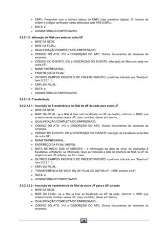 38
 CNPJ: Preencher com o número básico do CNPJ (oito primeiros dígitos). O número de
ordem e o dígito verificador serão atribuídos pela RFB (CNPJ);
 DATA; e
 ASSINATURA DO EMPRESÁRIO.
5.2.2.1.2 - Alteração de filial com sede em outra UF
 NIRE DA SEDE;
 NIRE DA FILIAL;
 QUALIFICAÇÃO COMPLETA DO EMPRESÁRIO;
 CÓDIGO DO ATO: 310 e DESCRIÇÃO DO ATO: Outros documentos de interesse da
empresa;
 CÓDIGO DO EVENTO: 030 e DESCRIÇÃO DO EVENTO: Alteração de filial com sede em
outra UF;
 NOME EMPRESARIAL;
 ENDEREÇO DA FILIAL;
 OUTROS CAMPOS PASSÍVEIS DE PREENCHIMENTO, conforme indicado em “Abertura”
item 5.2.2.1.1;
 CNPJ DA FILIAL;
 DATA; e
 ASSINATURA DO EMPRESÁRIO.
5.2.2.1.3 - Transferência
5.2.2.1.3.1 - Inscrição de Transferência de filial da UF da sede para outra UF
 NIRE DA SEDE;
 NIRE DA FILIAL: se a filial já tiver sido localizada na UF de destino, informar o NIRE que
anteriormente recebeu nessa UF; caso contrário, deixar em branco;
 QUALIFICAÇÃO COMPLETA DO EMPRESÁRIO;
 CÓDIGO DO ATO: 310 e DESCRIÇÃO DO ATO: Outros documentos de interesse da
empresa;
 CÓDIGO DO EVENTO: 037 e DESCRIÇÃO DO EVENTO: Inscrição de transferência de filial
de outra UF;
 NOME EMPRESARIAL;
 ENDEREÇO DA FILIAL (NOVO);
 DATA DE INÍCIO DAS ATIVIDADES – a informação da data de início de atividades é
facultativa, entretanto, se informada, deve ser indicada a data de abertura da filial na UF de
origem ou em UF anterior, se for o caso;
 OUTROS CAMPOS PASSÍVEIS DE PREENCHIMENTO, conforme indicado em “Abertura”
item 5.2.2.1.1;
 CNPJ DA FILIAL;
 TRANSFERÊNCIA DE SEDE OU DE FILIAL DE OUTRA UF - NIRE anterior e UF;
 DATA; e
 ASSINATURA DO EMPRESÁRIO.
5.2.2.1.3.2 - Inscrição de transferência de filial de outra UF para a UF da sede
 NIRE DA SEDE;
 NIRE DA FILIAL: se a filial já tiver se localizado na UF da sede, informar o NIRE que
anteriormente recebeu nessa UF; caso contrário, deixar em branco;
 QUALIFICAÇÃO COMPLETA DO EMPRESÁRIO;
 CÓDIGO DO ATO: 310 e DESCRIÇÃO DO ATO: Outros documentos de interesse da
empresa;
 
