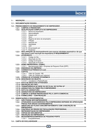4
ÍNDICE
1 - INSCRIÇÃO.........................................................................................................................................9
1.1 - DOCUMENTAÇÃO EXIGIDA..............................................................................................................9
1.2 - PREENCHIMENTO DO REQUERIMENTO DE EMPRESÁRIO.........................................................9
1.2.1 - CAMPOS A PREENCHER.....................................................................................................9
1.2.2 - QUALIFICAÇÃO COMPLETA DO EMPRESÁRIO ............................................................ 10
1.2.2.1 - Nome do empresário........................................................................................... 10
1.2.2.2 - Nacionalidade...................................................................................................... 10
1.2.2.3 - Estado civil .......................................................................................................... 10
1.2.2.4 - Sexo .................................................................................................................... 10
1.2.2.5 - Regime de bens do empresário .......................................................................... 10
1.2.2.6 - Filiação ................................................................................................................ 10
1.2.2.7 - Nascido em.......................................................................................................... 10
1.2.2.8 - Identidade............................................................................................................ 10
1.2.2.9 - CPF ..................................................................................................................... 10
1.2.2.10 - Emancipado por .................................................................................................. 10
1.2.2.11 - Endereço ............................................................................................................. 10
1.2.3 - DECLARAÇÃO (de desimpedimento para exercer atividade empresária e de que
não possui outra inscrição de empresário) E REQUERIMENTO.................................. 10
1.2.4 - ATO/EVENTO ..................................................................................................................... 11
1.2.4.1 - Código do Ato...................................................................................................... 11
1.2.4.2 - Descrição do Ato ................................................................................................. 11
1.2.4.3 - Código do Evento................................................................................................ 11
1.2.4.4 - Descrição do Evento ........................................................................................... 11
1.2.5 - NOME EMPRESARIAL (FIRMA)........................................................................................ 11
1.2.5.1 - Microempresa (ME) / Empresa de Pequeno Porte (EPP)................................... 11
1.2.6 - ENDEREÇO DA EMPRESA ............................................................................................... 11
1.2.7 - CORREIO ELETRÔNICO (E-mail) ..................................................................................... 11
1.2.8 - CAPITAL ............................................................................................................................. 11
1.2.8.1 - Valor do Capital - R$ ........................................................................................... 11
1.2.8.2 - Valor do Capital (por extenso)............................................................................. 12
1.2.9 - CÓDIGO DE ATIVIDADE ECONÔMICA ............................................................................ 12
1.2.10 - DESCRIÇÃO DO OBJETO................................................................................................. 12
1.2.10.1 - Jornalismo e Radiodifusão .................................................................................. 12
1.2.11 - DATA DE INÍCIO DAS ATIVIDADES ................................................................................. 12
1.2.12 - INSCRIÇÃO NO CNPJ........................................................................................................ 12
1.2.13 - TRANSFERÊNCIA DE SEDE OU DE FILIAL DE OUTRA UF........................................... 12
1.2.14 - ASSINATURA DA FIRMA PELO EMPRESÁRIO .............................................................. 12
1.2.15 - DATA DA ASSINATURA.................................................................................................... 12
1.2.16 - ASSINATURA DO EMPRESÁRIO ..................................................................................... 12
1.2.17 - CAMPOS A SEREM PREENCHIDOS PELA JUNTA COMERCIAL ................................. 12
1.2.18 - FORMULÁRIO – CONTINUAÇÃO ..................................................................................... 12
1.3 - ORIENTAÇÕES E PROCEDIMENTOS ........................................................................................... 13
1.3.1 - NÃO PODEM SER EMPRESÁRIOS .................................................................................. 13
1.3.2 - ATIVIDADES CUJO EXERCÍCIO PELO EMPRESÁRIO DEPENDE DE APROVAÇÃO
PRÉVIA POR ÓRGÃO GOVERNAMENTAL...................................................................... 14
1.3.3 - ABERTURA DE FILIAIS CONCOMITANTEMENTE COM A INSCRIÇÃO DE
EMPRESÁRIO..................................................................................................................... 14
1.3.4 - CONTROLE DE ÓRGÃO DE FISCALIZAÇÃO PROFISSIONAL...................................... 14
1.3.5 - REPRESENTAÇÃO DO EMPRESÁRIO ............................................................................ 14
1.3.6 - CÓPIAS DE DOCUMENTOS.............................................................................................. 14
1.3.7 - INSCRIÇÃO DE EMPRESÁRIO ......................................................................................... 14
1.3.8 - MICROEMPRESA/EMPRESA DE PEQUENO PORTE ..................................................... 15
1.3.8.1 - Enquadramento................................................................................................... 15
1.4 - CARTA DE EXCLUSIVIDADE......................................................................................................... 15
 