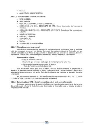 40
 DATA; e
 ASSINATURA DO EMPRESÁRIO.
5.2.2.1.4 - Extinção de filial com sede em outra UF
 NIRE DA SEDE;
 NIRE DA FILIAL;
 QUALIFICAÇÃO COMPLETA DO EMPRESÁRIO;
 CÓDIGO DO ATO: 310 e DESCRIÇÃO DO ATO: Outros documentos de interesse da
empresa;
 CÓDIGO DO EVENTO: 031 e DESCRIÇÃO DO EVENTO: Extinção de filial com sede em
outra UF;
 NOME EMPRESARIAL;
 ENDEREÇO DA FILIAL;
 CNPJ DA FILIAL;
 DATA; e
 ASSINATURA DO EMPRESÁRIO.
5.2.2.2 - Alteração de nome empresarial
Ocorrendo o arquivamento de alteração de nome empresarial na Junta da sede da empresa,
cabe ao empresário promover, nas Juntas Comerciais das outras unidades da federação em que
estejam localizadas suas filiais, o arquivamento de documento que comprove a alteração do nome
empresarial, a fim de que o nome da empresa também seja alterado em relação a essas filiais.
Documentação exigida:
 Capa de Processo (uma via);
 Documento que comprove a alteração do nome empresarial (uma via);
 Comprovante de pagamento do preço do serviço:
 Guia de Recolhimento/Junta Comercial.
São documentos hábeis para essa finalidade, uma via do Requerimento de Empresário de
alteração do nome empresarial arquivado na Junta Comercial da sede, Certidão de Inteiro Teor ou cópia
autenticada desse documento ou, ainda, Certidão Simplificada que contenha a alteração do nome
empresarial.
No requerimento constante da Capa de Processo deverá ser indicado o ATO 310 - OUTROS
DOCUMENTOS e o EVENTO 030 - Alteração de nome empresarial.
5.2.2.3 - Comunicação de NIRE à Junta Comercial do estado onde se localiza a sede
Procedido o arquivamento de abertura de filial ou de inscrição de transferência de filial, a Junta
Comercial deverá informar à Junta Comercial da unidade da federação onde se localiza a sede da
empresa o NIRE atribuído.
 