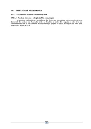 43
6.1.3 - ORIENTAÇÕES E PROCEDIMENTOS
6.1.3.1 - Providências na Junta Comercial da sede
6.1.3.1.1 - Abertura, alteração e extinção de filial em outro país
A abertura, a alteração e a extinção de filial devem ser promovidas, primeiramente na Junta
Comercial da unidade da federação onde se localizar a sede. Em seguida, o ato deve ser
complementado com o arquivamento da documentação própria no órgão de registro do outro país,
observada a legislação local.
 