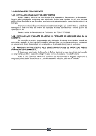 45
7.3 - ORIENTAÇÕES E PROCEDIMENTOS
7.3.1 - EXTINÇÃO POR FALECIMENTO DO EMPRESÁRIO
Para a baixa da inscrição na Junta Comercial é necessário o Requerimento de Empresário,
firmado pelo inventariante, juntamente com autorização do juiz para a prática do ato e/ou escritura
pública de partilha de bens, que deverá ser arquivado em processo separado, concomitantemente com a
Extinção.
O arquivamento do Requerimento de Empresário de Extinção, que contêm filiais na unidade da
federação da sede e/ou fora da unidade da federação da sede, considerar-se-á extinta quando da
aprovação do ato.
Deverá constar do Requerimento de Empresário: ato: 003 – EXTINÇÃO.
7.3.2 - EXTINÇÃO PARA UTILIZAÇÃO DE ACERVO NA FORMAÇÃO DE SOCIEDADE NOVA OU JÁ
EXISTENTE
Na utilização do acervo de empresário para formação de capital de sociedade, deverá ser
promovida a extinção da Inscrição de Empresário, pelo seu titular, concomitantemente com o processo
de arquivamento do ato da sociedade em constituição ou da alteração do contrato da sociedade.
7.3.3 - ATIVIDADES CUJO EXERCÍCIO PELO EMPRESÁRIO DEPENDE DE APROVAÇÃO PRÉVIA
POR ÓRGÃO GOVERNAMENTAL
É dispensada autorização do Conselho de Defesa Nacional no caso de extinção da inscrição
de Empresário que obteve o assentimento prévio para exercer atividade na Faixa de Fronteira.
Cabe à Junta Comercial informar tal ocorrência ao Departamento de Registro Empresarial e
Integração para que este a comunique ao Conselho de Defesa Nacional, para fins de controle.
 