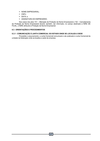 47
 NOME EMPRESARIAL;
 CNPJ;
 DATA; e
 ASSINATURA DO EMPRESÁRIO.
Nos casos dos atos 151 – Alteração de Proteção de Nome Empresarial e 152 – Cancelamento
de Proteção de Nome Empresarial deverá, também, ser informado, no campo destinado a NIRE DE
FILIAL, o NIRE atribuído à Proteção de Nome Empresarial.
8.3 - ORIENTAÇÕES E PROCEDIMENTOS
8.3.1 - COMUNICAÇÃO À JUNTA COMERCIAL DO ESTADO ONDE SE LOCALIZA A SEDE
Procedido o arquivamento, a Junta Comercial comunicará o ato praticado à Junta Comercial da
unidade da federação onde se localiza a sede da empresa.
 