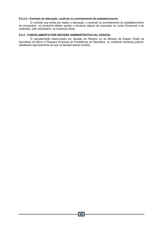50
9.2.2.5 - Contrato de alienação, usufruto ou arrendamento de estabelecimento
O contrato que tenha por objeto a alienação, o usufruto ou arrendamento do estabelecimento
de empresário, só produzirá efeitos quanto a terceiros depois de arquivado na Junta Comercial e de
publicado, pelo empresário, na imprensa oficial.
9.2.3 - CANCELAMENTO POR DECISÃO ADMINISTRATIVA OU JUDICIAL
O cancelamento determinado por decisão do Plenário ou do Ministro de Estado Chefe da
Secretaria da Micro e Pequena Empresa da Presidência da República, ou mediante sentença judicial,
obedecerá rigorosamente ao que na decisão estiver contido.
 