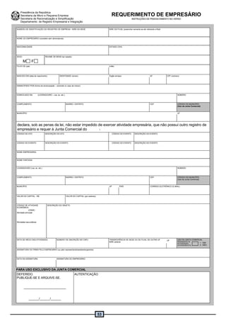 53
Presidência da República
Secretaria da Micro e Pequena Empresa
Secretaria de Racionalização e Simplificação
Departamento de Registro Empresarial e Integração
NÚMERO DE IDENTIFICAÇÃO DO REGISTRO DE EMPRESA - NIRE DA SEDE NIRE DA FILIAL (preencher somente se ato referente a filial)
NOME DO EMPRESÁRIO (completo sem abreviaturas)
NACIONALIDADE ESTADO CIVIL
SEXO
M F
REGIME DE BENS (se casado)
FILHO DE (pai) (mãe)
NASCIDO EM (data de nascimento) IDENTIDADE número Órgão emissor UF CPF (número)
EMANCIPADO POR (forma de emancipação – somente no caso de menor)
DOMICILIADO NA (LOGRADOURO – rua, av, etc.) NÚMERO
COMPLEMENTO BAIRRO / DISTRITO CEP CÓDIGO DO MUNICÍPIO
(Uso da Junta Comercial)
MUNICÍPIO UF
declara, sob as penas da lei, não estar impedido de exercer atividade empresária, que não possui outro registro de
empresário e requer à Junta Comercial do :
CÓDIGO DO ATO DESCRIÇÃO DO ATO CÓDIGO DO EVENTO DESCRIÇÃO DO EVENTO
CÓDIGO DO EVENTO DESCRIÇÃO DO EVENTO CÓDIGO DO EVENTO DESCRIÇÃO DO EVENTO
NOME EMPRESARIAL
NOME FANTASIA
LOGRADOURO (rua, av, etc.) NÚMERO
COMPLEMENTO BAIRRO / DISTRITO CEP CÓDIGO DO MUNICÍPIO
(Uso da Junta Comercial)
MUNICÍPIO UF PAÍS CORREIO ELETRÔNICO (E-MAIL)
VALOR DO CAPITAL - R$ VALOR DO CAPITAL (por extenso)
CÓDIGO DE ATIVIDADE
ECONÔMICA
(CNAE)
Atividade principal
DESCRIÇÃO DO OBJETO
Atividades secundárias
DATA DE INÍCIO DAS ATIVIDADES NÚMERO DE INSCRIÇÃO NO CNPJ TRANSFERÊNCIA DE SEDE OU DE FILIAL DE OUTRA UF
NIRE anterior
UF USO DA JUNTA COMERCIAL
DEPENDENTE DE
AUTORIZAÇÃO
GOVERNAMENTAL
ASSINATURA DA FIRMA PELO EMPRESÁRIO (ou pelo representante/assistente/gerente)
DATA DA ASSINATURA ASSINATURA DO EMPRESÁRIO
PARA USO EXCLUSIVO DA JUNTA COMERCIAL
DEFERIDO.
PUBLIQUE-SE E ARQUIVE-SE.
_________________________
______/______/______
AUTENTICAÇÃO
REQUERIMENTO DE EMPRESÁRIO
INSTRUÇÕES DE PREENCHIMENTO NO VERSO
1 - SIM
3 - NÃO
 