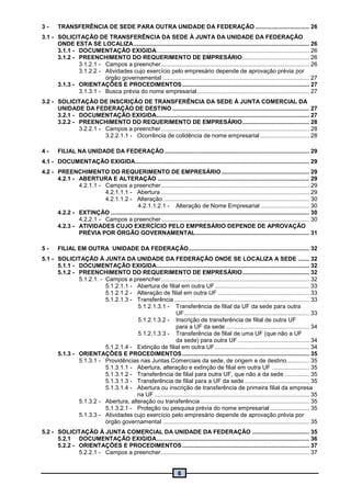 6
3 - TRANSFERÊNCIA DE SEDE PARA OUTRA UNIDADE DA FEDERAÇÃO ................................. 26
3.1 - SOLICITAÇÃO DE TRANSFERÊNCIA DA SEDE À JUNTA DA UNIDADE DA FEDERAÇÃO
ONDE ESTA SE LOCALIZA............................................................................................................ 26
3.1.1 - DOCUMENTAÇÃO EXIGIDA.............................................................................................. 26
3.1.2 - PREENCHIMENTO DO REQUERIMENTO DE EMPRESÁRIO......................................... 26
3.1.2.1 - Campos a preencher........................................................................................... 26
3.1.2.2 - Atividades cujo exercício pelo empresário depende de aprovação prévia por
órgão governamental .......................................................................................... 27
3.1.3 - ORIENTAÇÕES E PROCEDIMENTOS.............................................................................. 27
3.1.3.1 - Busca prévia do nome empresarial..................................................................... 27
3.2 - SOLICITAÇÃO DE INSCRIÇÃO DE TRANSFERÊNCIA DA SEDE À JUNTA COMERCIAL DA
UNIDADE DA FEDERAÇÃO DE DESTINO .................................................................................... 27
3.2.1 - DOCUMENTAÇÃO EXIGIDA.............................................................................................. 27
3.2.2 - PREENCHIMENTO DO REQUERIMENTO DE EMPRESÁRIO......................................... 28
3.2.2.1 - Campos a preencher........................................................................................... 28
3.2.2.1.1 - Ocorrência de colidência de nome empresarial .............................. 28
4 - FILIAL NA UNIDADE DA FEDERAÇÃO......................................................................................... 29
4.1 - DOCUMENTAÇÃO EXIGIDA........................................................................................................... 29
4.2 - PREENCHIMENTO DO REQUERIMENTO DE EMPRESÁRIO...................................................... 29
4.2.1 - ABERTURA E ALTERAÇÃO ............................................................................................. 29
4.2.1.1 - Campos a preencher........................................................................................... 29
4.2.1.1.1 - Abertura ........................................................................................... 29
4.2.1.1.2 - Alteração.......................................................................................... 30
4.2.1.1.2.1 - Alteração de Nome Empresarial .............................. 30
4.2.2 - EXTINÇÃO .......................................................................................................................... 30
4.2.2.1 - Campos a preencher........................................................................................... 30
4.2.3 - ATIVIDADES CUJO EXERCÍCIO PELO EMPRESÁRIO DEPENDE DE APROVAÇÃO
PRÉVIA POR ÓRGÃO GOVERNAMENTAL...................................................................... 31
5 - FILIAL EM OUTRA UNIDADE DA FEDERAÇÃO.......................................................................... 32
5.1 - SOLICITAÇÃO À JUNTA DA UNIDADE DA FEDERAÇÃO ONDE SE LOCALIZA A SEDE ....... 32
5.1.1 - DOCUMENTAÇÃO EXIGIDA.............................................................................................. 32
5.1.2 - PREENCHIMENTO DO REQUERIMENTO DE EMPRESÁRIO......................................... 32
5.1.2.1. - Campos a preencher........................................................................................... 32
5.1.2.1.1 - Abertura de filial em outra UF.......................................................... 33
5.1.2.1.2 - Alteração de filial em outra UF ........................................................ 33
5.1.2.1.3 - Transferência................................................................................... 33
5.1.2.1.3.1 - Transferência de filial da UF da sede para outra
UF............................................................................. 33
5.1.2.1.3.2 - Inscrição de transferência de filial de outra UF
para a UF da sede ................................................... 34
5.1.2.1.3.3 - Transferência de filial de uma UF (que não a UF
da sede) para outra UF............................................ 34
5.1.2.1.4 - Extinção de filial em outra UF.......................................................... 34
5.1.3 - ORIENTAÇÕES E PROCEDIMENTOS.............................................................................. 35
5.1.3.1 - Providências nas Juntas Comerciais da sede, de origem e de destino.............. 35
5.1.3.1.1 - Abertura, alteração e extinção de filial em outra UF ....................... 35
5.1.3.1.2 - Transferência de filial para outra UF, que não a da sede ............... 35
5.1.3.1.3 - Transferência de filial para a UF da sede........................................ 35
5.1.3.1.4 - Abertura ou inscrição de transferência de primeira filial da empresa
na UF ............................................................................................... 35
5.1.3.2 - Abertura, alteração ou transferência................................................................... 35
5.1.3.2.1 - Proteção ou pesquisa prévia do nome empresarial ........................ 35
5.1.3.3 - Atividades cujo exercício pelo empresário depende de aprovação prévia por
órgão governamental .......................................................................................... 35
5.2 - SOLICITAÇÃO À JUNTA COMERCIAL DA UNIDADE DA FEDERAÇÃO ................................... 35
5.2.1 DOCUMENTAÇÃO EXIGIDA.............................................................................................. 36
5.2.2 - ORIENTAÇÕES E PROCEDIMENTOS.............................................................................. 37
5.2.2.1 - Campos a preencher........................................................................................... 37
 