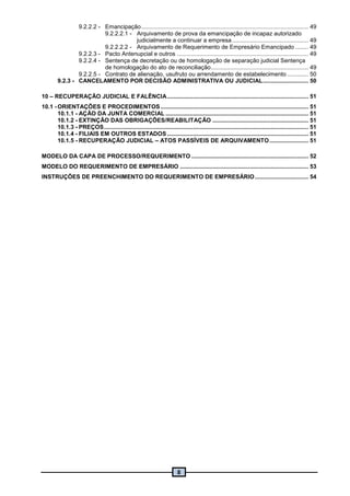 8
9.2.2.2 - Emancipação....................................................................................................... 49
9.2.2.2.1 - Arquivamento de prova da emancipação de incapaz autorizado
judicialmente a continuar a empresa............................................... 49
9.2.2.2.2 - Arquivamento de Requerimento de Empresário Emancipado ........ 49
9.2.2.3 - Pacto Antenupcial e outros ................................................................................. 49
9.2.2.4 - Sentença de decretação ou de homologação de separação judicial Sentença
de homologação do ato de reconciliação............................................................ 49
9.2.2.5 - Contrato de alienação, usufruto ou arrendamento de estabelecimento ............. 50
9.2.3 - CANCELAMENTO POR DECISÃO ADMINISTRATIVA OU JUDICIAL............................ 50
10 – RECUPERAÇÃO JUDICIAL E FALÊNCIA....................................................................................... 51
10.1 - ORIENTAÇÕES E PROCEDIMENTOS ........................................................................................... 51
10.1.1 - AÇÃO DA JUNTA COMERCIAL ........................................................................................ 51
10.1.2 - EXTINÇÃO DAS OBRIGAÇÕES/REABILITAÇÃO ........................................................... 51
10.1.3 - PREÇOS.............................................................................................................................. 51
10.1.4 - FILIAIS EM OUTROS ESTADOS ....................................................................................... 51
10.1.5 - RECUPERAÇÃO JUDICIAL – ATOS PASSÍVEIS DE ARQUIVAMENTO........................ 51
MODELO DA CAPA DE PROCESSO/REQUERIMENTO ........................................................................ 52
MODELO DO REQUERIMENTO DE EMPRESÁRIO ............................................................................... 53
INSTRUÇÕES DE PREENCHIMENTO DO REQUERIMENTO DE EMPRESÁRIO................................. 54
 