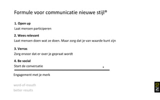 Formule voor communicatie nieuwe stijl®
1. Open up
Laat mensen participeren
2. Wees relevant
Laat mensen doen wat ze doen. Maar zorg dat je van waarde kunt zijn

3. Verras
Zorg ervoor dat er over je gepraat wordt
4. Be social
Start de conversatie                                      +

Engagement met je merk

word-of-mouth
better results
 