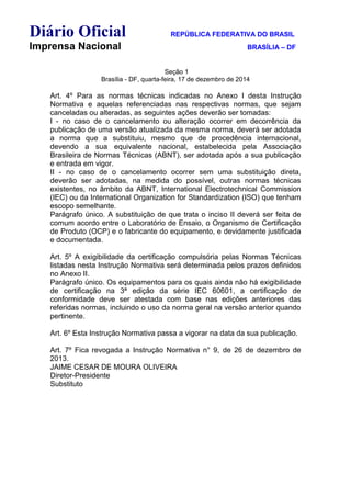 Diário Oficial REPÚBLICA FEDERATIVA DO BRASIL
Imprensa Nacional BRASÍLIA – DF
Seção 1
Brasília - DF, quarta-feira, 17 de dezembro de 2014
Art. 4º Para as normas técnicas indicadas no Anexo I desta Instrução
Normativa e aquelas referenciadas nas respectivas normas, que sejam
canceladas ou alteradas, as seguintes ações deverão ser tomadas:
I - no caso de o cancelamento ou alteração ocorrer em decorrência da
publicação de uma versão atualizada da mesma norma, deverá ser adotada
a norma que a substituiu, mesmo que de procedência internacional,
devendo a sua equivalente nacional, estabelecida pela Associação
Brasileira de Normas Técnicas (ABNT), ser adotada após a sua publicação
e entrada em vigor.
II - no caso de o cancelamento ocorrer sem uma substituição direta,
deverão ser adotadas, na medida do possível, outras normas técnicas
existentes, no âmbito da ABNT, International Electrotechnical Commission
(IEC) ou da International Organization for Standardization (ISO) que tenham
escopo semelhante.
Parágrafo único. A substituição de que trata o inciso II deverá ser feita de
comum acordo entre o Laboratório de Ensaio, o Organismo de Certificação
de Produto (OCP) e o fabricante do equipamento, e devidamente justificada
e documentada.
Art. 5º A exigibilidade da certificação compulsória pelas Normas Técnicas
listadas nesta Instrução Normativa será determinada pelos prazos definidos
no Anexo II.
Parágrafo único. Os equipamentos para os quais ainda não há exigibilidade
de certificação na 3ª edição da série IEC 60601, a certificação de
conformidade deve ser atestada com base nas edições anteriores das
referidas normas, incluindo o uso da norma geral na versão anterior quando
pertinente.
Art. 6º Esta Instrução Normativa passa a vigorar na data da sua publicação.
Art. 7º Fica revogada a Instrução Normativa n° 9, de 26 de dezembro de
2013.
JAIME CESAR DE MOURA OLIVEIRA
Diretor-Presidente
Substituto
 