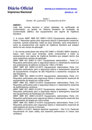 Diário Oficial REPÚBLICA FEDERATIVA DO BRASIL
Imprensa Nacional BRASÍLIA – DF
Seção 1
Brasília - DF, quarta-feira, 17 de dezembro de 2014
ANEXO I
Lista das normas técnicas a serem adotadas na certificação de
conformidade, no âmbito do Sistema Brasileiro de Avaliação da
Conformidade (SBAC), dos equipamentos sob regime de Vigilância
Sanitária:
1. A norma ABNT NBR IEC 60601-1:2010 Equipamento eletromédico -
Parte 1: Requisitos gerais para segurança básica e desempenho essencial,
incluindo, quando existentes, todas as suas emendas, será compulsória a
todos os equipamentos sob regime de Vigilância Sanitária que estejam
dentro do seu campo de aplicação.
2. As normas particulares das séries IEC 60601 e ISO/IEC 80601 listadas a
seguir, bem como suas emendas, serão compulsórias a todos os
equipamentos sob regime de Vigilância Sanitária que estejam dentro dos
seus respectivos campos de aplicação:
ABNT NBR IEC 60601-2-1:2011 Equipamento eletromédico - Parte 2-1:
Requisitos particulares para a segurança básica e o desempenho essencial
dos aceleradores de elétrons na faixa de 1 MeV a 50 MeV
ABNT NBR IEC 60601-2-2:2013 Equipamento eletromédico Parte 2-2:
Requisitos particulares para a segurança básica e desempenho essencial
de equipamentos cirúrgicos de alta frequência e acessórios cirúrgicos de
alta frequência
ABNT NBR IEC 60601-2-3:2014 Equipamento eletromédico Parte 2-3:
Requisitos particulares para segurança básica e desempenho essencial de
equipamentos de terapia por ondas curtas
ABNT NBR IEC 60601-2-4:2014 Equipamento eletromédico Parte 2-4:
Requisitos particulares para a segurança básica e o desempenho essencial
de desfibriladores cardíacos
ABNT NBR IEC 60601-2-5:2012 Equipamento eletromédico - Parte 2-5:
Requisitos particulares para a segurança básica e desempenho essencial
dos equipamentos de fisioterapia por ultrassom
ABNT NBR IEC 60601-2-6:2014 Equipamento eletromédico Parte 2-6:
Requisitos particulares para segurança básica e desempenho essencial dos
equipamentos de terapia por micro-ondas
ABNT NBR IEC 60601-2-10:2014 Equipamento eletromédico Parte 2-10:
Requisitos particulares para segurança básica e desempenho essencial de
estimuladores de nervos e músculos
ISO 80601-2-12:2011 Medical electrical equipment - Part 2-12: Particular
requirements for basic safety and essential performance of critical care
ventilators
 
