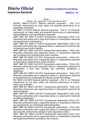 Diário Oficial REPÚBLICA FEDERATIVA DO BRASIL
Imprensa Nacional BRASÍLIA – DF
Seção 1
Brasília - DF, quarta-feira, 17 de dezembro de 2014
ISO/IEC 80601-2-13:2011 Medical electrical equipment - Part 2-13:
Particular requirements for basic safety and essential performance of an
anaesthetic workstation
IEC 60601-2-16:2012 Medical electrical equipment - Part 2- 16: Particular
requirements for basic safety and essential performance of haemodialysis,
haemodiafiltration and haemofiltration equipment
ABNT NBR IEC 60601-2-18:2014 Equipamento eletromédico Parte 2-18:
Requisitos particulares para a segurança básica e o desempenho essencial
dos equipamentos endoscópicos
ABNT NBR IEC 60601-2-19:2014 Equipamento eletromédico Parte 2-19:
Requisitos particulares para segurança básica e desempenho essencial das
incubadoras para recém-nascidos
ABNT NBR IEC 60601-2-20:2012 Equipamento eletromédico - Parte 2-20:
Requisitos particulares para segurança básica e o desempenho essencial
das incubadoras de transporte para recém-nascidos
ABNT NBR IEC 60601-2-21:2013 Equipamento eletromédico - Parte 2-21:
Requisitos particulares para a segurança básica e o desempenho essencial
de aquecedores radiantes para recém-nascidos
ABNT NBR IEC 60601-2-22:2014 Equipamento eletromédico - Parte 2-22:
Requisitos particulares para segurança básica e desempenho essencial de
equipamento a laser para cirurgias, uso cosmético, terapêutico e
diagnóstico
ABNT NBR IEC 60601-2-23:2012 Equipamento eletromédico - Parte 2-23:
Requisitos particulares para a segurança básica e o desempenho essencial
de equipamentos de monitoração da pressão parcial transcutânea
IEC 60601-2-24:2012 Medical electrical equipment - Part 2- 24: Particular
requirements for the basic safety and essential performance of infusion
pumps and controllers
ABNT NBR IEC 60601-2-25:2014 - Equipamento eletromédico - Parte 2-25:
Requisitos particulares para segurança básica e desempenho essencial de
eletrocardiógrafo
ABNT NBR IEC 60601-2-26:2014 Equipamento eletromédico Parte 2-26:
Requisitos particulares para a segurança básica e o desempenho essencial
de eletroencefalógrafos
ABNT NBR IEC 60601-2-27:2013 Equipamento eletromédico Parte 2-27:
Requisitos particulares para a segurança básica e o desempenho essencial
dos equipamentos de monitoração eletrocardiográfica
ABNT NBR IEC 60601-2-28:2012 Equipamento eletromédico - Parte 2-28:
Requisitos particulares para a segurança básica e o desempenho essencial
dos conjuntos emissores de radiação X para diagnóstico médico
ABNT NBR IEC 80601-2-30:2012 Equipamento eletromédico Parte 2-30:
Requisitos particulares para a segurança básica e o desempenho essencial
dos esfigmomanômetros automáticos não-invasivos
 