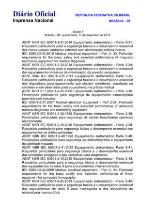 Diário Oficial REPÚBLICA FEDERATIVA DO BRASIL
Imprensa Nacional BRASÍLIA – DF
Seção 1
Brasília - DF, quarta-feira, 17 de dezembro de 2014
ABNT NBR IEC 60601-2-31:2014 Equipamento eletromédico - Parte 2-31:
Requisitos particulares para a segurança básica e o desempenho essencial
dos marca-passos cardíacos externos com alimentação elétrica interna
IEC 60601-2-33:2010 Medical electrical equipment - Part 2- 33: Particular
requirements for the basic safety and essential performance of magnetic
resonance equipment for medical diagnosis
ABNT NBR IEC 60601-2-34:2014 Equipamento eletromédico - Parte 2-34:
Requisitos particulares para a segurança básica e o desempenho essencial
dos equipamentos invasivos de monitoração da pressão sanguínea
ABNT NBR IEC 80601-2-35:2013 Equipamento eletromédico Parte 2-35:
Requisitos particulares para a segurança básica e o desempenho essencial
dos dispositivos para aquecimento que utilizam cobertores, almofadas ou
colchões e são destinados para aquecimento na prática médica
ABNT NBR IEC 60601-2-36:2006 Equipamento eletromédico - Parte 2-36:
Prescrições particulares para segurança de equipamento extracorpóreo
para litotripsia induzida.
IEC 60601-2-37:2007 Medical electrical equipment - Part 2-37: Particular
requirements for the basic safety and essential performance of ultrasonic
medical diagnostic and monitoring equipment
ABNT NBR IEC 60601-2-38:1998 Equipamento eletromédico - Parte 2-38:
Prescrições particulares para segurança de camas hospitalares operadas
eletricamente
ABNT NBR IEC 60601-2-39:2010 Equipamento eletromédico - Parte 2-39:
Requisitos particulares para segurança básica e desempenho essencial dos
equipamentos de diálise peritoneal
ABNT NBR IEC 60601-2-40:1998 Equipamento eletromédico Parte 2-40:
Prescrições particulares para segurança de eletromiógrafos e equipamento
de potencial evocado
ABNT NBR IEC 60601-2-41:2012 Equipamento eletromédico Parte 2-41:
Requisitos particulares para segurança básica e o desempenho essencial
das luminárias cirúrgicas e das luminárias para diagnóstico
ABNT NBR IEC 60601-2-43:2012 Equipamento eletromédico - Parte 2-43:
Requisitos particulares para a segurança básica e desempenho essencial
dos equipamentos de raios X para procedimentos intervencionistas
IEC 60601-2-44:2009 Medical electrical equipment - Part 2- 44: Particular
requirements for the basic safety and essential performance of X-ray
equipment for computed tomography
ABNT NBR IEC 60601-2-45:2013 Equipamento eletromédico - Parte 2-45:
Requisitos particulares para a segurança básica e o desempenho essencial
dos equipamentos de raios X para mamografia e dos dispositivos de
estereotaxia mamográfica
 