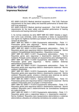 Diário Oficial REPÚBLICA FEDERATIVA DO BRASIL
Imprensa Nacional BRASÍLIA – DF
Seção 1
Brasília - DF, quarta-feira, 17 de dezembro de 2014
IEC 60601-2-65:2012 Medical electrical equipment - Part 2-65: Particular
requirements for the basic safety and essential performance of dental intra-
oral X-ray equipment
IEC 60601-2-66:2012 Medical electrical equipment - Part 2-66: Particular
requirements for the basic safety and essential performance of hearing
instruments and hearing instrument systems
3. As normas colaterais da série ABNT NBR IEC 60601 listadas a seguir,
bem como suas emendas, serão compulsórias a todos os equipamentos
sob regime de Vigilância Sanitária que estejam dentro dos seus respectivos
campos de aplicação:
ABNT NBR IEC 60601-1-1:2004 Equipamento eletromédico - Parte 1-1:
Prescrições gerais para segurança - Norma colateral: Prescrições de
segurança para sistemas eletromédicos
ABNT NBR IEC 60601-1-2:2010 Equipamento eletromédico - Parte 1-2:
Requisitos gerais para segurança básica e desempenho essencial - Norma
colateral: Compatibilidade eletromagnética – Requisitos e ensaio
ABNT NBR IEC 60601-1-3:2011 Equipamento eletromédico - Parte 1-3:
Requisitos gerais para segurança e desempenho essencial - Norma
Colateral: Proteção contra radiação em equipamentos para radiodiagnóstico
ABNT NBR IEC 60601-1-4:2004 Equipamento eletromédico - Parte 1-4:
Prescrições gerais para segurança - Norma colateral: Sistemas
eletromédicos programáveis
ABNT NBR IEC 60601-1-6:2011 Equipamento eletromédico - Parte 1-6:
Requisitos gerais para segurança básica e desempenho essencial - Norma
colateral: Usabilidade
ABNT NBR IEC 60601-1-8:2010 Equipamento eletromédico - Parte 1-8:
Requisitos gerais para segurança básica e desempenho essencial - Norma
colateral: Requisitos gerais, ensaios e diretrizes para sistemas de alarme
em equipamentos eletromédicos e sistemas eletromédicos
ABNT NBR IEC 60601-1-9:2014 - Equipamento eletromédico - Parte 1-9:
Prescrições gerais para segurança básica e desempenho essencial - Norma
colateral: Prescrições para um projeto e corresponsável
ABNT NBR IEC 60601-1-10:2010 Equipamento eletromédico - Parte 1-10:
Requisitos gerais para segurança básica e desempenho essencial - Norma
colateral: Requisitos para o desenvolvimento de controladores fisiológicos
em malha fechada
ABNT NBR IEC 60601-1-11:2012 Equipamento eletromédico - Parte 1-11:
Requisitos gerais para a segurança básica e o desempenho essencial -
Norma Colateral: Requisitos para equipamentos eletromédicos e sistemas
eletromédicos utilizados em ambientes domésticos de cuidado à saúde
 