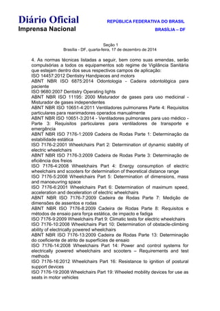 Diário Oficial REPÚBLICA FEDERATIVA DO BRASIL
Imprensa Nacional BRASÍLIA – DF
Seção 1
Brasília - DF, quarta-feira, 17 de dezembro de 2014
4. As normas técnicas listadas a seguir, bem como suas emendas, serão
compulsórias a todos os equipamentos sob regime de Vigilância Sanitária
que estejam dentro dos seus respectivos campos de aplicação:
ISO 14457:2012 Dentistry Handpieces and motors
ABNT NBR ISO 6875:2014 Odontologia - Cadeira odontológica para
paciente
ISO 9680:2007 Dentistry Operating lights
ABNT NBR ISO 11195: 2000 Misturador de gases para uso medicinal -
Misturador de gases independentes
ABNT NBR ISO 10651-4:2011 Ventiladores pulmonares Parte 4: Requisitos
particulares para reanimadores operados manualmente
ABNT NBR ISO 10651-3:2014 - Ventiladores pulmonares para uso médico -
Parte 3: Requisitos particulares para ventiladores de transporte e
emergência
ABNT NBR ISO 7176-1:2009 Cadeira de Rodas Parte 1: Determinação da
estabilidade estática
ISO 7176-2:2001 Wheelchairs Part 2: Determination of dynamic stability of
electric wheelchairs
ABNT NBR ISO 7176-3:2009 Cadeira de Rodas Parte 3: Determinação de
eficiência dos freios
ISO 7176-4:2008 Wheelchairs Part 4: Energy consumption of electric
wheelchairs and scooters for determination of theoretical distance range
ISO 7176-5:2008 Wheelchairs Part 5: Determination of dimensions, mass
and manoeuvring space
ISO 7176-6:2001 Wheelchairs Part 6: Determination of maximum speed,
acceleration and deceleration of electric wheelchairs
ABNT NBR ISO 7176-7:2009 Cadeira de Rodas Parte 7: Medição de
dimensões de assentos e rodas
ABNT NBR ISO 7176-8:2009 Cadeira de Rodas Parte 8: Requisitos e
métodos de ensaio para força estática, de impacto e fadiga
ISO 7176-9:2009 Wheelchairs Part 9: Climatic tests for electric wheelchairs
ISO 7176-10:2008 Wheelchairs Part 10: Determination of obstacle-climbing
ability of electrically powered wheelchairs
ABNT NBR ISO 7176-13:2009 Cadeira de Rodas Parte 13: Determinação
do coeficiente de atrito de superfícies de ensaio
ISO 7176-14:2008 Wheelchairs Part 14: Power and control systems for
electrically powered wheelchairs and scooters – Requirements and test
methods
ISO 7176-16:2012 Wheelchairs Part 16: Resistance to ignition of postural
support devices
ISO 7176-19:2008 Wheelchairs Part 19: Wheeled mobility devices for use as
seats in motor vehicles
 