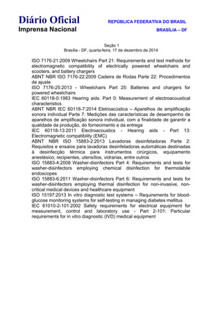 Diário Oficial REPÚBLICA FEDERATIVA DO BRASIL
Imprensa Nacional BRASÍLIA – DF
Seção 1
Brasília - DF, quarta-feira, 17 de dezembro de 2014
ISO 7176-21:2009 Wheelchairs Part 21: Requirements and test methods for
electromagnetic compatibility of electrically powered wheelchairs and
scooters, and battery chargers
ABNT NBR ISO 7176-22:2009 Cadeira de Rodas Parte 22: Procedimentos
de ajuste
ISO 7176-25:2013 - Wheelchairs Part 25: Batteries and chargers for
powered wheelchairs
IEC 60118-0:1983 Hearing aids. Part 0: Measurement of electroacoustical
characteristics
ABNT NBR IEC 60118-7:2014 Eletroacústica – Aparelhos de amplificação
sonora individual Parte 7: Medições das características de desempenho de
aparelhos de amplificação sonora individual, com a finalidade de garantir a
qualidade da produção, do fornecimento e da entrega
IEC 60118-13:2011 Electroacoustics - Hearing aids - Part 13:
Electromagnetic compatibility (EMC)
ABNT NBR ISO 15883-2:2013 Lavadoras desinfetadoras Parte 2:
Requisitos e ensaios para lavadoras desinfetadoras automáticas destinadas
à desinfecção térmica para instrumentos cirúrgicos, equipamento
anestésico, recipientes, utensílios, vidrarias, entre outros
ISO 15883-4:2008 Washer-disinfectors Part 4: Requirements and tests for
washer-disinfectors employing chemical disinfection for thermolabile
endoscopes
ISO 15883-6:2011 Washer-disinfectors Part 6: Requirements and tests for
washer-disinfectors employing thermal disinfection for non-invasive, non-
critical medical devices and healthcare equipment
ISO 15197:2013 In vitro diagnostic test systems – Requirements for blood-
glucose monitoring systems for self-testing in managing diabetes mellitus
IEC 61010-2-101:2002 Safety requirements for electrical equipment for
measurement, control and laboratory use - Part 2-101: Particular
requirements for in vitro diagnostic (IVD) medical equipment
 
