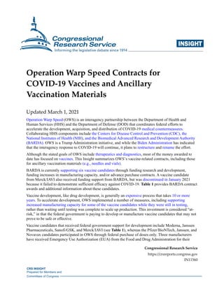CRS INSIGHT
Prepared for Members and
Committees of Congress
INSIGHTi
Operation Warp Speed Contracts for
COVID-19 Vaccines and Ancillary
Vaccination Materials
Updated March 1, 2021
Operation Warp Speed (OWS) is an interagency partnership between the Department of Health and
Human Services (HHS) and the Department of Defense (DOD) that coordinates federal efforts to
accelerate the development, acquisition, and distribution of COVID-19 medical countermeasures.
Collaborating HHS components include the Centers for Disease Control and Prevention (CDC), the
National Institutes of Health (NIH), and the Biomedical Advanced Research and Development Authority
(BARDA). OWS is a Trump Administration initiative, and while the Biden Administration has indicated
that the interagency response to COVID-19 will continue, it plans to restructure and rename the effort.
Although the stated goals of OWS include therapeutics and diagnostics, most of the money awarded to
date has focused on vaccines. This Insight summarizes OWS’s vaccine-related contracts, including those
for ancillary vaccination materials (e.g., needles and vials).
BARDA is currently supporting six vaccine candidates through funding research and development,
funding increases in manufacturing capacity, and/or advance purchase contracts. A vaccine candidate
from Merck/IAVI also received funding support from BARDA, but was discontinued in January 2021
because it failed to demonstrate sufficient efficacy against COVID-19. Table 1 provides BARDA contract
awards and additional information about these candidates.
Vaccine development, like drug development, is generally an expensive process that takes 10 or more
years. To accelerate development, OWS implemented a number of measures, including supporting
increased manufacturing capacity for some of the vaccine candidates while they were still in testing,
rather than waiting until testing was complete to scale up production. This investment is considered “at-
risk,” in that the federal government is paying to develop or manufacture vaccine candidates that may not
prove to be safe or effective.
Vaccine candidates that received federal government support for development include Moderna, Janssen
Pharmaceuticals, Sanofi/GSK, and Merck/IAVI (see Table 1), whereas the Pfizer/BioNTech, Janssen, and
Novavax candidates participated in OWS through federal purchase of doses only. Three manufacturers
have received Emergency Use Authorization (EUA) from the Food and Drug Administration for their
Congressional Research Service
https://crsreports.congress.gov
IN11560
 