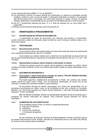 (4) Ver Instrução Normativa DNRC nº 114, de 30/09/2011.
(5) Os documentos oriundos do exterior deverão ser autenticados ou visados por autoridade consular
    brasileira, conforme o caso, no país de origem. O estrangeiro domiciliado no exterior e de passagem
    pelo Brasil poderá firmar a procuração, por instrumento particular ou público, ficando, na segunda
    hipótese, dispensada a apresentação de seu documento de identidade perante a Junta Comercial.
(6) No DF, o recolhimento referente aos itens “a” e “b” deve ser efetuado em um único DARF sob o
    código 6621.
(7) Número de vias conforme definido pela Junta Comercial da UF.


1.2 -       ORIENTAÇÕES E PROCEDIMENTOS
1.2.1 -  AUTENTICAÇÃO DE CÓPIAS DE DOCUMENTOS
         A autenticação de cópias de documentos que instruírem atos levados a arquivamento,
quando necessário, poderá ser feita pelo próprio servidor da Junta Comercial, mediante cotejo com o
documento original.

1.2.2 -     PROCURAÇÕES

1.2.2.1 - Reconhecimento de firma
          A procuração de titular da empresa lavrada por instrumento particular deverá ser apresentada
                                           o
com a assinatura reconhecida (art. 654, § 2 , CC/2002).
           A procuração que outorgar poderes para a assinatura do requerimento de arquivamento de
                                                                                       o
ato na Junta Comercial deverá ter a assinatura do outorgante reconhecida (art. 654, § 2 , c/c o art. 1.153
CC/2002).

1.2.2.2 -   Representante de pessoa natural residente e domiciliada no exterior
            O titular da empresa, quando for pessoa natural residente e domiciliada no exterior, deverá
constituir procurador residente no País com poderes para receber citação em ações relacionadas com a
empresa.

1.2.3 -     DOCUMENTOS REFERENTES A
1.2.3.1 -  Procurações e outros documentos oriundos do exterior TITULAR PESSOA NATURAL
           RESIDENTE E DOMICILIADA NO EXTERIOR
           Procuração específica, estabelecendo representante no Brasil, com poderes para receber
citação judicial em ações contra o titular, com as assinaturas autenticadas, de acordo com as leis
nacionais, e visadas pelo consulado brasileiro no país respectivo.
            Os documentos oriundos do exterior (procurações, etc.) devem ser apresentados com as
assinaturas reconhecidas por notário, salvo se tal formalidade já tiver sido cumprida no Consulado
Brasileiro. Os instrumentos lavrados por notário francês dispensam o visto pelo Consulado Brasileiro
(Decreto nº 91.207, de 29/4/85).
           Além da referida formalidade, deverão ser apresentadas traduções de tais documentos para o
português, por tradutor matriculado em qualquer Junta Comercial, quando estiverem em idioma
estrangeiro.

1.2.4 -     ELEMENTOS DO ATO CONSTITUTIVO
            O ato constitutivo deverá conter, no mínimo, os seguintes elementos:
            a) título (Ato Constitutivo);
            b) preâmbulo;
            c) corpo do ato constitutivo:
                 c.1) cláusulas obrigatórias;
            d) fecho.

          Do ato constitutivo da Empresa Individual de Responsabilidade Limitada constituída apenas
por pessoa natural deverá constar, também, cláusula com a declaração de que o seu titular não participa
de nenhuma outra empresa dessa modalidade.



                                                   10
 