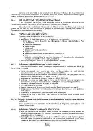 Somente será arquivado o ato constitutivo de Empresa Individual de Responsabilidade
Limitada cujo capital social corresponda a, no mínimo, 100 (cem) vezes o maior salário mínimo vigente
no País na data do protocolo do registro (art. 980-A, CC/2002).

1.2.5 -   ATO CONSTITUTIVO POR INSTRUMENTO PARTICULAR
          O ato constitutivo não poderá conter emendas, rasuras e entrelinhas, admitida, porém,
nesses casos, ressalva expressa no próprio instrumento, com assinatura da parte.
           Nos instrumentos particulares, não deverá ser utilizado o verso das folhas, cujo texto será
grafado na cor preta ou azul, obedecidos os padrões de indelebilidade e nitidez para permitir sua
reprografia, microfilmagem e/ou digitalização.

1.2.6 -    PREÂMBULO DO ATO CONSTITUTIVO
           Deverão constar do preâmbulo do ato constitutivo:
           a) qualificação do titular da empresa e, se for o caso, de seu procurador:
               titular pessoa natural (brasileiro ou estrangeiro) residente e domiciliado no País
                  ou no exterior:
                  nome civil, por extenso;
                  nacionalidade;
                  estado civil;
                  data de nascimento, se solteiro;
                  profissão;
                  documento de identidade, número e órgão expedidor/UF;
                  CPF;
                  endereço residencial (tipo e nome do logradouro, nº, complemento, bairro/distrito,
                     município, unidade federativa e CEP, se no País);
           b) tipo jurídico (Empresa Individual de Responsabilidade Limitada).

1.2.7 -      CLÁUSULAS OBRIGATÓRIAS DO ATO CONSTITUTIVO
             O corpo do ato constitutivo deverá contemplar, obrigatoriamente, o seguinte (art. 980-A, §§,
c/c art. 1.054, CC/2002):
           a) nome empresarial, que poderá ser firma ou denominação, do qual constará
               obrigatoriamente, como última expressão, a abreviatura EIRELI;
           b) capital, expresso em moeda corrente, equivalente a, pelo menos, 100 (cem) vezes o maior
               salário mínimo vigente no País (art. 980-A, CC/2002);
           c) declaração de integralização de todo o capital (art. 980-A, CC/2002);
           d) endereço completo da sede (tipo e nome do logradouro, número, complemento,
               bairro/distrito, município, unidade federativa e CEP) bem como o endereço das filiais;
           e) declaração precisa e detalhada do objeto da empresa;
           f) prazo de duração da empresa;
           g) data de encerramento do exercício social, quando não coincidente com o ano civil;
           h) a(s) pessoa(s) natural(is) incumbida(s) da administração da empresa, e seus poderes e
               atribuições; e
           i) qualificação do administrador, caso não seja o titular da empresa
           j) declaração de que o seu titular, não participa de nenhuma outra empresa dessa
               modalidade.

1.2.7.1 – Cláusula: pessoas naturais incumbidas da administração da empresa, seus poderes e
           atribuições
           Sendo os administradores nomeados no ato constitutivo, é obrigatória a indicação de seus
           poderes e atribuições.

1.2.8 -    CLÁUSULAS FACULTATIVAS DO ATO CONSTITUTIVO:
           a) atos que dependam de aprovação prévia do titular da empresa para que possam ser
              adotados pela administração (por exemplo, assinatura de contratos acima de determinado
              valor, alienação de ativos etc.);
           b) declaração, sob as penas da lei, de que o administrador não está impedido, por lei
              especial, e nem condenado ou encontrar-se sob os efeitos de condenação, que o proíba
              de exercer a administração de empresa individual de responsabilidade limitada;

                                                   11
 