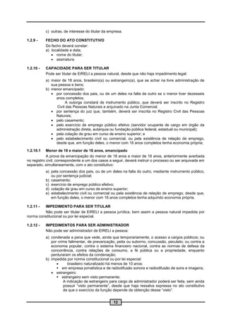 c) outras, de interesse do titular da empresa.

1.2.9 -    FECHO DO ATO CONSTITUTIVO
           Do fecho deverá constar:
           a) localidade e data;
               nome do titular;
               assinatura.

1.2.10 -   CAPACIDADE PARA SER TITULAR
           Pode ser titular de EIRELI a pessoa natural, desde que não haja impedimento legal:
           a) maior de 18 anos, brasileiro(a) ou estrangeiro(a), que se achar na livre administração de
              sua pessoa e bens;
           b) menor emancipado:
               por concessão dos pais, ou de um deles na falta de outro se o menor tiver dezesseis
                 anos completos;
                      A outorga constará de instrumento público, que deverá ser inscrito no Registro
                 Civil das Pessoas Naturais e arquivado na Junta Comercial.
               por sentença do juiz que, também, deverá ser inscrita no Registro Civil das Pessoas
                 Naturais;
               pelo casamento;
               pelo exercício de emprego público efetivo (servidor ocupante de cargo em órgão da
                 administração direta, autarquia ou fundação pública federal, estadual ou municipal);
               pela colação de grau em curso de ensino superior; e
               pelo estabelecimento civil ou comercial, ou pela existência de relação de emprego,
                 desde que, em função deles, o menor com 16 anos completos tenha economia própria;

1.2.10.1    Menor de 18 e maior de 16 anos, emancipado
            A prova da emancipação do menor de 18 anos e maior de 16 anos, anteriormente averbada
no registro civil, correspondente a um dos casos a seguir, deverá instruir o processo ou ser arquivada em
separado, simultaneamente, com o ato constitutivo:
           a) pela concessão dos pais, ou de um deles na falta do outro, mediante instrumento público,
              ou por sentença judicial;
           b) casamento;
           c) exercício de emprego público efetivo;
           d) colação de grau em curso de ensino superior;
           e) estabelecimento civil ou comercial ou pela existência de relação de emprego, desde que,
              em função deles, o menor com 16 anos completos tenha adquirido economia própria.

1.2.11 - IMPEDIMENTO PARA SER TITULAR
         Não pode ser titular de EIRELI a pessoa jurídica, bem assim a pessoa natural impedida por
norma constitucional ou por lei especial.

1.2.12 -   IMPEDIMENTOS PARA SER ADMINISTRADOR
           Não pode ser administrador de EIRELI a pessoa:
           a) condenada a pena que vede, ainda que temporariamente, o acesso a cargos públicos; ou
              por crime falimentar, de prevaricação, peita ou suborno, concussão, peculato; ou contra a
              economia popular, contra o sistema financeiro nacional, contra as normas de defesa da
              concorrência, contra relações de consumo, a fé pública ou a propriedade, enquanto
              perduraram os efeitos da condenação;
           b) impedida por norma constitucional ou por lei especial:
                       brasileiro naturalizado há menos de 10 anos:
                  em empresa jornalística e de radiodifusão sonora e radiodifusão de sons e imagens;
               estrangeiro:
                  estrangeiro sem visto permanente;
                     A indicação de estrangeiro para cargo de administrador poderá ser feita, sem ainda
                     possuir “visto permanente”, desde que haja ressalva expressa no ato constitutivo
                     de que o exercício da função depende da obtenção desse “visto”.


                                                   12
 