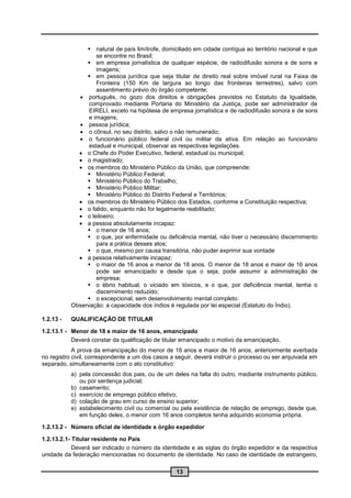  natural de país limítrofe, domiciliado em cidade contígua ao território nacional e que
                    se encontre no Brasil;
                 em empresa jornalística de qualquer espécie, de radiodifusão sonora e de sons e
                    imagens;
                 em pessoa jurídica que seja titular de direito real sobre imóvel rural na Faixa de
                    Fronteira (150 Km de largura ao longo das fronteiras terrestres), salvo com
                    assentimento prévio do órgão competente;
              português, no gozo dos direitos e obrigações previstos no Estatuto da Igualdade,
                 comprovado mediante Portaria do Ministério da Justiça, pode ser administrador de
                 EIRELI, exceto na hipótese de empresa jornalística e de radiodifusão sonora e de sons
                 e imagens;
              pessoa jurídica;
              o cônsul, no seu distrito, salvo o não remunerado;
              o funcionário público federal civil ou militar da ativa. Em relação ao funcionário
                 estadual e municipal, observar as respectivas legislações.
              o Chefe do Poder Executivo, federal, estadual ou municipal;
              o magistrado;
              os membros do Ministério Público da União, que compreende:
                 Ministério Público Federal;
                 Ministério Público do Trabalho;
                 Ministério Público Militar;
                 Ministério Público do Distrito Federal e Territórios;
              os membros do Ministério Público dos Estados, conforme a Constituição respectiva;
              o falido, enquanto não for legalmente reabilitado;
              o leiloeiro;
              a pessoa absolutamente incapaz:
                 o menor de 16 anos;
                 o que, por enfermidade ou deficiência mental, não tiver o necessário discernimento
                    para a prática desses atos;
                 o que, mesmo por causa transitória, não puder exprimir sua vontade
              a pessoa relativamente incapaz:
                 o maior de 16 anos e menor de 18 anos. O menor de 18 anos e maior de 16 anos
                    pode ser emancipado e desde que o seja, pode assumir a administração de
                    empresa;
                 o ébrio habitual, o viciado em tóxicos, e o que, por deficiência mental, tenha o
                    discernimento reduzido;
                 o excepcional, sem desenvolvimento mental completo.
           Observação: a capacidade dos índios é regulada por lei especial (Estatuto do Índio).

1.2.13 -   QUALIFICAÇÃO DE TITULAR

1.2.13.1 - Menor de 18 e maior de 16 anos, emancipado
           Deverá constar da qualificação de titular emancipado o motivo da emancipação.
            A prova da emancipação do menor de 18 anos e maior de 16 anos, anteriormente averbada
no registro civil, correspondente a um dos casos a seguir, deverá instruir o processo ou ser arquivada em
separado, simultaneamente com o ato constitutivo:
           a) pela concessão dos pais, ou de um deles na falta do outro, mediante instrumento público,
              ou por sentença judicial;
           b) casamento;
           c) exercício de emprego público efetivo;
           d) colação de grau em curso de ensino superior;
           e) estabelecimento civil ou comercial ou pela existência de relação de emprego, desde que,
              em função deles, o menor com 16 anos completos tenha adquirido economia própria.

1.2.13.2 - Número oficial de identidade e órgão expedidor

1.2.13.2.1- Titular residente no País
            Deverá ser indicado o número da identidade e as siglas do órgão expedidor e da respectiva
unidade da federação mencionadas no documento de identidade. No caso de identidade de estrangeiro,

                                                   13
 