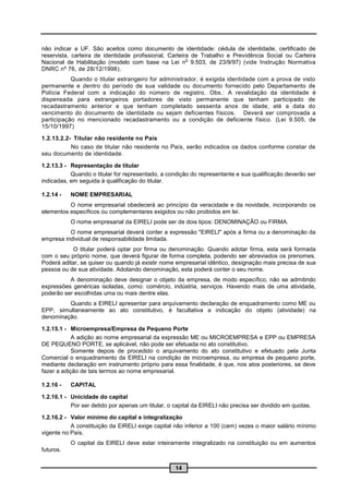 não indicar a UF. São aceitos como documento de identidade: cédula de identidade, certificado de
reservista, carteira de identidade profissional, Carteira de Trabalho e Previdência Social ou Carteira
                                                        o
Nacional de Habilitação (modelo com base na Lei n 9.503, de 23/9/97) (vide Instrução Normativa
DNRC nº 76, de 28/12/1998).
           Quando o titular estrangeiro for administrador, é exigida identidade com a prova de visto
permanente e dentro do período de sua validade ou documento fornecido pelo Departamento de
Polícia Federal com a indicação do número de registro. Obs.: A revalidação da identidade é
dispensada para estrangeiros portadores de visto permanente que tenham participado de
recadastramento anterior e que tenham completado sessenta anos de idade, até a data do
vencimento do documento de identidade ou sejam deficientes físicos. Deverá ser comprovada a
participação no mencionado recadastramento ou a condição de deficiente físico. (Lei 9.505, de
15/10/1997)

1.2.13.2.2- Titular não residente no País
           No caso de titular não residente no País, serão indicados os dados conforme constar de
seu documento de identidade.

1.2.13.3 - Representação de titular
           Quando o titular for representado, a condição do representante e sua qualificação deverão ser
indicadas, em seguida à qualificação do titular.

1.2.14 -   NOME EMPRESARIAL
          O nome empresarial obedecerá ao princípio da veracidade e da novidade, incorporando os
elementos específicos ou complementares exigidos ou não proibidos em lei.
           O nome empresarial da EIRELI pode ser de dois tipos: DENOMINAÇÃO ou FIRMA.
          O nome empresarial deverá conter a expressão "EIRELI" após a firma ou a denominação da
empresa individual de responsabilidade limitada.
           O titular poderá optar por firma ou denominação. Quando adotar firma, esta será formada
com o seu próprio nome, que deverá figurar de forma completa, podendo ser abreviados os prenomes.
Poderá aditar, se quiser ou quando já existir nome empresarial idêntico, designação mais precisa de sua
pessoa ou de sua atividade. Adotando denominação, esta poderá conter o seu nome.
          A denominação deve designar o objeto da empresa, de modo específico, não se admitindo
expressões genéricas isoladas, como: comércio, indústria, serviços. Havendo mais de uma atividade,
poderão ser escolhidas uma ou mais dentre elas.
         Quando a EIRELI apresentar para arquivamento declaração de enquadramento como ME ou
EPP, simultaneamente ao ato constitutivo, é facultativa a indicação do objeto (atividade) na
denominação.

1.2.15.1 - Microempresa/Empresa de Pequeno Porte
            A adição ao nome empresarial da expressão ME ou MICROEMPRESA e EPP ou EMPRESA
DE PEQUENO PORTE, se aplicável, não pode ser efetuada no ato constitutivo.
            Somente depois de procedido o arquivamento do ato constitutivo e efetuado pela Junta
Comercial o enquadramento da EIRELI na condição de microempresa, ou empresa de pequeno porte,
mediante declaração em instrumento próprio para essa finalidade, é que, nos atos posteriores, se deve
fazer a adição de tais termos ao nome empresarial.

1.2.16 -   CAPITAL

1.2.16.1 - Unicidade do capital
           Por ser detido por apenas um titular, o capital da EIRELI não precisa ser dividido em quotas.

1.2.16.2 - Valor mínimo do capital e integralização
           A constituição da EIRELI exige capital não inferior a 100 (cem) vezes o maior salário mínimo
vigente no País.
           O capital da EIRELI deve estar inteiramente integralizado na constituição ou em aumentos
futuros.


                                                   14
 