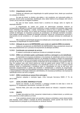 1.2.16.3 - Integralização com bens
           Poderão ser utilizados para integralização de capital quaisquer bens, desde que suscetíveis
de avaliação em dinheiro.
            No caso de imóvel, ou direitos a ele relativo, o ato constitutivo, por instrumento público ou
particular, deverá conter sua descrição, identificação, área, dados relativos à sua titulação, bem como o
número de sua matrícula no Registro Imobiliário.
          No caso de titular casado, deverá haver a anuência do cônjuge, salvo no regime de
separação absoluta.
          A integralização de capital com quotas de determinada sociedade implicará na
correspondente alteração do contrato social modificando o quadro societário da sociedade cujas quotas
foram conferidas para integralizar o capital, consignando a saída do sócio e ingresso da EIRELI que
passa a ser titular das quotas. Se as sedes das empresas envolvidas estiverem situadas na mesma
unidade da federação, os respectivos processos de constituição e de alteração tramitarão vinculados.
Caso estejam sediadas em unidades da federação diferentes, deverá ser, primeiramente, promovido o
arquivamento do ato constitutivo e, em seguida, promovida a alteração contratual de substituição de
sócio.
          Não é exigível a apresentação de laudo de avaliação para comprovação dos valores dos bens
declarados na integralização de capital de EIRELI.

1.2.16.4 - Utilização de acervo de EMPRESÁRIO, para versão em capital de EIRELI já existente
           Implica em cancelamento da INSCRIÇÃO DE EMPRESÁRIO. Esse cancelamento deverá ser
feito concomitantemente com o processo de arquivamento da alteração da EIRELI.

1.2.16.5 - Contribuição com prestação de serviços
           É vedada a contribuição ao capital que consista em prestação de serviços.

1.2.16.6 - EIRELI com atividade sujeita a participação restritiva a estrangeiro ou de radiodifusão
           A propriedade de empresas jornalísticas e de empresas de radiodifusão sonora e de sons e
imagens, bem como a responsabilidade editorial e as atividades de seleção e direção da programação
veiculada, em qualquer meio de comunicação social são privativas de brasileiros natos ou naturalizados
há mais de dez anos, ou de pessoas jurídicas constituídas sob as leis brasileiras e que tenham sede no
País. Em qualquer caso, pelo menos setenta por cento do capital social votante (100% no caso de
EIRELI, portanto) das empresas jornalísticas e de radiodifusão sonora e de sons e imagens deverá
pertencer direta ou indiretamente, a brasileiros natos ou naturalizados há mais de dez anos, que
exercerão obrigatoriamente a gestão das atividades e estabelecerão o conteúdo da programação.
Tratando-se de estrangeiro de nacionalidade portuguesa, segundo o Estatuto de Igualdade, são vedadas
a responsabilidade e orientação intelectual e administrativa, em empresas jornalísticas e de empresas de
radiodifusão sonora e de sons e imagens.

1.2.16.7 - EIRELI constituída por pessoa física estrangeira
           Observar vedações e restrições legais. (Vide Instrução Normativa DNRC nº 76, de
28/12/1998).

1.2.17 -   LOCAL DA SEDE, ENDEREÇO E FILIAIS
           Deverá ser indicado, no ato constitutivo, o endereço completo da sede (tipo e nome do
             o
logradouro, n , complemento, bairro/distrito, município, UF e CEP).
            Havendo filiais, para cada uma delas também deverá ser indicado o respectivo endereço
completo.

1.2.18 -  OBJETO
          O objeto não poderá ser ilícito, impossível, indeterminado ou indeterminável, ou contrário aos
bons costumes, à ordem pública ou à moral.
          O ato constitutivo deverá indicar com precisão e clareza as atividades a serem desenvolvidas
pela empresa, sendo vedada a inserção de termos estrangeiros, exceto quando não houver termo
correspondente em português ou já incorporado ao vernáculo nacional.



                                                   15
 