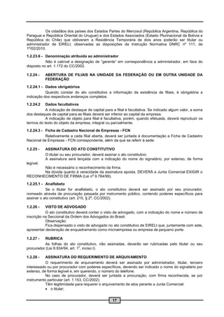 Os cidadãos dos países dos Estados Partes do Mercosul (República Argentina, República do
Paraguai e República Oriental do Uruguai) e dos Estados Associados (Estado Plurinacional da Bolívia e
República do Chile) que obtiveram a Residência Temporária de dois anos poderão ser titular ou
administrador de EIRELI, observadas as disposições da Instrução Normativa DNRC nº 111, de
1º/02/2010.

1.2.23.6 - Denominação atribuída ao administrador
           Não é cabível a designação de “gerente” em correspondência a administrador, em face do
disposto no art. 1.172 do CC/2002.

1.2.24 -   ABERTURA DE FILIAIS NA UNIDADE DA FEDERAÇÃO OU EM OUTRA UNIDADE DA
           FEDERAÇÃO

1.2.24.1 - Dados obrigatórios
           Quando constar do ato constitutivo a informação da existência de filiais, é obrigatória a
indicação dos respectivos endereços completos.

1.2.24.2   Dados facultativos
           A indicação de destaque de capital para a filial é facultativa. Se indicado algum valor, a soma
dos destaques de capital para as filiais deverá ser inferior ao capital da empresa.
           A indicação de objeto para filial é facultativa, porém, quando efetuada, deverá reproduzir os
termos do texto do objeto da empresa, integral ou parcialmente.

1.2.24.3 - Ficha de Cadastro Nacional de Empresas - FCN
           Relativamente a cada filial aberta, deverá ser juntada à documentação a Ficha de Cadastro
Nacional de Empresas - FCN correspondente, além da que se referir à sede.

1.2.25 -   ASSINATURA DO ATO CONSTITUTIVO
           O titular ou seu procurador, deverá assinar o ato constitutivo.
           A assinatura será lançada com a indicação do nome do signatário, por extenso, de forma
legível.
       Não é necessário o reconhecimento da firma.
       Na dúvida quanto à veracidade da assinatura aposta, DEVERÁ a Junta Comercial EXIGIR o
                                 o
RECONHECIMENTO DE FIRMA (Lei n 9.784/99).

1.2.25.1 - Analfabeto
           Se o titular for analfabeto, o ato constitutivo deverá ser assinado por seu procurador,
nomeado através de procuração passada por instrumento público, contendo poderes específicos para
                                         o
assinar o ato constitutivo (art. 215, § 2 , CC/2002).

1.2.26 -   VISTO DE ADVOGADO
           O ato constitutivo deverá conter o visto de advogado, com a indicação do nome e número de
inscrição na Seccional da Ordem dos Advogados do Brasil.
           Observação:
           Fica dispensado o visto de advogado no ato constitutivo de EIRELI que, juntamente com este,
apresentar declaração de enquadramento como microempresa ou empresa de pequeno porte.

1.2.27 -  RUBRICA
          As folhas do ato constitutivo, não assinadas, deverão ser rubricadas pelo titular ou seu
                                o
procurador (Lei 8.934/94, art. 1 , inciso I).

1.2.28 -   ASSINATURA DO REQUERIMENTO DE ARQUIVAMENTO
           O requerimento de arquivamento deverá ser assinado por administrador, titular, terceiro
interessado ou por procurador com poderes específicos, devendo ser indicado o nome do signatário por
extenso, de forma legível e, em querendo, o número do telefone.
           No caso de procurador, deverá ser juntada a procuração, com firma reconhecida, se por
instrumento particular (art. 1.153, CC/2002).
           Têm legitimidade para requerer o arquivamento de atos perante a Junta Comercial:
            o titular;


                                                   17
 