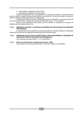  o administrador, designado na forma da lei;
              o interessado, conceituado na forma abaixo.
             Compete principalmente aos administradores da empresa providenciar o encaminhamento
dos atos sujeitos a registro para que seja procedido o arquivamento. No caso de omissão ou demora, o
titular ou qualquer interessado passará a ter legitimidade.
             Configura-se omissão ou demora, independentemente de notificação, o não arquivamento do
ato no prazo de trinta dias, contados da lavratura do mesmo (§1° do art. 1.151, CC/2002).
             Tem-se como interessado toda pessoa que tem direitos ou interesses que possam ser
afetados pelo não arquivamento do ato.

1.2.29 -   EMPRESAS SUJEITAS A CONTROLE DE ÓRGÃOS DE FISCALIZAÇÃO DE EXERCÍCIO
           PROFISSIONAL
           O arquivamento do ato constitutivo de empresas sujeitas a controle de órgãos de fiscalização
de exercício profissional não dependerá de aprovação prévia desses órgãos.

1.2.30 -   EMPRESAS CUJOS ATOS DE CONSTITUIÇÃO, PARA ARQUIVAMENTO, DEPENDEM DE
           APROVAÇÃO PRÉVIA POR ÓRGÃO GOVERNAMENTAL
           (Vide Instrução Normativa DNRC nº 114, de 30/09/2011).

1.2.31 -   Número de Identificação do Registro de Empresa - NIRE
           Será atribuído número sequencial de NIRE, com terceiro dígito 6, a cada EIRELI.




                                                  18
 