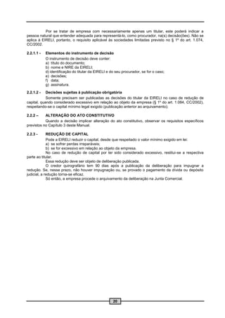 Por se tratar de empresa com necessariamente apenas um titular, este poderá indicar a
pessoa natural que entender adequada para representá-lo, como procurador, na(s) decisão(ões). Não se
aplica à EIRELI, portanto, o requisito aplicável às sociedades limitadas previsto no § 1º do art. 1.074,
CC/2002.

2.2.1.1 -   Elementos do instrumento de decisão
            O instrumento de decisão deve conter:
            a) título do documento;
            b) nome e NIRE da EIRELI;
            d) identificação do titular da EIRELI e do seu procurador, se for o caso;
            e) decisões;
            f) data;
            g) assinatura.

2.2.1.2 -   Decisões sujeitas à publicação obrigatória
            Somente precisam ser publicadas as decisões do titular da EIRELI no caso de redução de
capital, quando considerado excessivo em relação ao objeto da empresa (§ 1º do art. 1.084, CC/2002),
respeitando-se o capital mínimo legal exigido (publicação anterior ao arquivamento);

2.2.2 –    ALTERAÇÃO DO ATO CONSTITUTIVO
           Quando a decisão implicar alteração do ato constitutivo, observar os requisitos específicos
previstos no Capítulo 3 deste Manual.

2.2.3 -      REDUÇÃO DE CAPITAL
             Pode a EIRELI reduzir o capital, desde que respeitado o valor mínimo exigido em lei:
             a) se sofrer perdas irreparáveis;
             b) se for excessivo em relação ao objeto da empresa.
             No caso de redução de capital por ter sido considerado excessivo, restitui-se a respectiva
parte ao titular.
             Essa redução deve ser objeto de deliberação publicada.
             O credor quirografário tem 90 dias após a publicação da deliberação para impugnar a
redução. Se, nesse prazo, não houver impugnação ou, se provado o pagamento da dívida ou depósito
judicial, a redução torna-se eficaz.
             Só então, a empresa procede o arquivamento da deliberação na Junta Comercial.




                                                     20
 