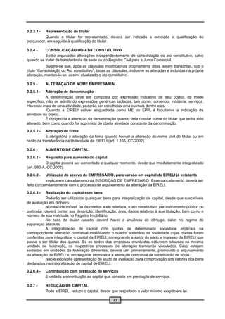 3.2.3.1 - Representação de titular
          Quando o titular for representado, deverá ser indicada a condição e qualificação do
procurador, em seguida à qualificação do titular.

3.2.4 -   CONSOLIDAÇÃO DO ATO CONSTITUTIVO
          Serão arquivadas alterações independentemente de consolidação do ato constitutivo, salvo
quando se tratar de transferência de sede ou do Registro Civil para a Junta Comercial.
            Sugere-se que, após as cláusulas modificativas propriamente ditas, sejam transcritas, sob o
título “Consolidação do Ato constitutivo”, todas as cláusulas, inclusive as alteradas e incluídas na própria
alteração, mantendo-se, assim, atualizado o ato constitutivo.

3.2.5 -     ALTERAÇÃO DE NOME EMPRESARIAL

3.2.5.1 -  Alteração de denominação
           A denominação deve ser composta por expressão indicativa de seu objeto, de modo
específico, não se admitindo expressões genéricas isoladas, tais como: comércio, indústria, serviços.
Havendo mais de uma atividade, poderão ser escolhidas uma ou mais dentre elas.
            Quando a EIRELI estiver enquadrada como ME ou EPP, é facultativa a indicação da
atividade no objeto.
           É obrigatória a alteração da denominação quando dela constar nome do titular que tenha sido
alterado, bem como quando for suprimida do objeto atividade constante da denominação.

3.2.5.2 -  Alteração de firma
           É obrigatória a alteração da firma quando houver a alteração do nome civil do titular ou em
razão da transferência da titularidade da EIRELI (art. 1.165, CC/2002).

3.2.6 -     AUMENTO DE CAPITAL

3.2.6.1 -   Requisito para aumento do capital
            O capital poderá ser aumentado a qualquer momento, desde que imediatamente integralizado
(art. 980-A, CC/2002).

3.2.6.2 -  Utilização de acervo de EMPRESÁRIO, para versão em capital de EIRELI já existente
           Implica em cancelamento da INSCRIÇÃO DE EMPRESÁRIO. Esse cancelamento deverá ser
feito concomitantemente com o processo de arquivamento da alteração da EIRELI.

3.2.6.3 -   Realização do capital com bens
            Poderão ser utilizados quaisquer bens para integralização de capital, desde que suscetíveis
de avaliação em dinheiro.
            No caso de imóvel, ou de direitos a ele relativos, o ato constitutivo, por instrumento público ou
particular, deverá conter sua descrição, identificação, área, dados relativos à sua titulação, bem como o
número de sua matrícula no Registro Imobiliário.
            No caso de titular casado, deverá haver a anuência do cônjuge, salvo no regime de
separação absoluta.
            A integralização de capital com quotas de determinada sociedade implicará na
correspondente alteração contratual modificando o quadro societário da sociedade cujas quotas foram
conferidas para integralizar o capital da EIRELI, consignando a saída do sócio e ingresso da EIRELI que
passa a ser titular das quotas. Se as sedes das empresas envolvidas estiverem situadas na mesma
unidade da federação, os respectivos processos de alteração tramitarão vinculados. Caso estejam
sediadas em unidades da federação diferentes, deverá ser, primeiramente, promovido o arquivamento
da alteração da EIRELI e, em seguida, promovida a alteração contratual de substituição de sócio.
            Não é exigível a apresentação de laudo de avaliação para comprovação dos valores dos bens
declarados na integralização de capital de EIRELI.

3.2.6.4 -   Contribuição com prestação de serviços
            É vedada a contribuição ao capital que consista em prestação de serviços.

3.2.7 -     REDUÇÃO DE CAPITAL
            Pode a EIRELI reduzir o capital, desde que respeitado o valor mínimo exigido em lei:

                                                     23
 
