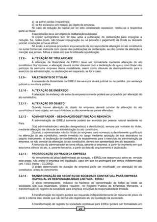 a) se sofrer perdas irreparáveis;
             b) se for excessivo em relação ao objeto da empresa.
             No caso de redução de capital por ter sido considerado excessivo, restitui-se a respectiva
parte ao titular.
             Essa redução deve ser objeto de deliberação publicada.
             O credor quirografário tem 90 dias após a publicação da deliberação para impugnar a
redução. Se, nesse prazo, não houver impugnação ou, se provado o pagamento da dívida ou depósito
judicial, a redução torna-se eficaz.
             Só então, a empresa procede o arquivamento da correspondente alteração do ato constitutivo
na Junta Comercial, instruída com cópias das publicações da deliberação, se não constar da alteração a
menção aos jornais, folhas e datas em que foi efetuada a publicação.

3.2.8 -     ALTERAÇÃO DE TITULARIDADE
            A alteração de titularidade da EIRELI deve ser formalizada mediante alteração do ato
constitutivo. Na hipótese, a alteração deverá conter cláusula com a declaração de que o novo titular não
participa de nenhuma empresa dessa modalidade, assim como cláusula de desimpedimento para o
exercício da administração, ou declaração em separado, se for o caso.

3.2.9 -     FALECIMENTO DE TITULAR
            A sucessão da titularidade da EIRELI dar-se-á por alvará judicial ou na partilha, por sentença
judicial ou escritura pública.

3.2.10 -    ALTERAÇÃO DE ENDEREÇO
            A alteração de endereço da sede da empresa somente poderá ser procedida por alteração do
ato constitutivo.

3.2.11 -    ALTERAÇÃO DO OBJETO
            Quando houver alteração do objeto da empresa, deverá constar da alteração do ato
constitutivo o novo objeto, em sua totalidade, e não somente as partes alteradas.

3.2.12 -   ADMINISTRADOR – DESIGNAÇÃO/DESTITUIÇÃO E RENÚNCIA
           A administração de EIRELI somente poderá ser exercida por pessoa natural residente no
País.
            O(s) administrador(es) será(ão) designado(s) e destituído(s), sempre por vontade do titular,
mediante alteração da cláusula de administração do ato constitutivo.
            Quando o administrador não for titular da empresa, será nomeado e devidamente qualificado
na alteração do ato constitutivo, sendo investido no cargo mediante aposição de sua assinatura no
próprio instrumento. A declaração de inexistência de impedimento para o exercício de administração da
empresa, se não constar da alteração do ato constitutivo, deverá ser apresentada em ato separado.
            A renúncia do administrador se torna eficaz, perante a empresa, a partir do momento em que
esta toma ciência do ato, e, perante terceiros, a partir da data do arquivamento e publicação.

3.2.13 -    PRORROGAÇÃO DO PRAZO DA EMPRESA
            No vencimento do prazo determinado de duração, a EIRELI se desconstitui salvo se, vencido
este prazo, não entrar a empresa em liquidação, caso em que se prorrogará por tempo indeterminado
(art. 1.033, inciso I, CC/2002).
            O prazo determinado de duração da empresa pode ser modificado por alteração do ato
constitutivo, antes do vencimento.

3.2.14 -  TRANSFORMAÇÃO DO REGISTRO DE SOCIEDADE CONTRATUAL PARA EMPRESA
          INDIVIDUAL DE RESPONSABILIDADE LIMITADA - EIRELI
          O sócio remanescente, inclusive na hipótese de concentração de todas as cotas da
sociedade sob sua titularidade, poderá requerer, no Registro Público de Empresas Mercantis, a
transformação do registro da sociedade para empresa individual de responsabilidade limitada.

            A transformação do registro poderá ser requerida independentemente do decurso do prazo de
cento e oitenta dias, desde que não tenha sido registrado ato de liquidação da sociedade.

           A transformação do registro de sociedade contratual para EIRELI poderá ser formalizada em
                                                   24
 