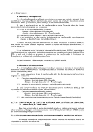 um ou dois processos:

        a) formalização em um processo:
         1 – a formalização deverá ser efetuada por meio de um processo que conterá a alteração do ato
constitutivo da natureza jurídica em transformação, assim como o ato constitutivo da natureza jurídica
transformada (EIRELI), transcrito na própria alteração ou em instrumento separado;
      2 - para o arquivamento do ato de transformação na Junta Comercial, além dos demais
documentos formalmente exigidos, são necessários:
        2.1 - Capa de processo/Requerimento, contendo:
                 - Código e descrição do ato: 002 - Alteração;
                 - Código e descrição do evento: 046 – Transformação;
        2.2 - alteração contratual contendo a resolução pela transformação;
        2.3 – ato constitutivo, se não transcrito no instrumento de transformação, que atenderá ao
              disposto no Capítulo 1 deste Manual (Constituição);

        3 - caso a natureza jurídica em transformação não esteja enquadrada na condição de ME ou
EPP, devem ser exigidas certidões negativas, conforme o disposto na Instrução Normativa DNRC n°
115, de 30/09/2011.

         4 – na hipótese de ser do interesse da natureza jurídica transformada (EIRELI), observados os
requisitos necessários, essa poderá protocolar processo de seu enquadramento na condição de ME ou
EPP, o qual será vinculado ao processo de arquivamento da transformação. A Declaração de
Enquadramento será assinada pelo titular pessoa física.

        5 – preço do serviço: cobrar-se-á pela natureza do tipo jurídico anterior.


        b) formalização em dois processos:
          1 – a formalização deverá ser efetuada por meio de um processo de alteração do ato constitutivo
da natureza jurídica em transformação e outro processo do qual constará o ato constitutivo da natureza
jurídica transformada (EIRELI).
        1.1 - para o arquivamento do ato de transformação, além dos demais documentos formalmente
exigidos, são necessários:
        1.1.1 - Capa de processo/Requerimento, contendo:
                    - Código e descrição do ato: 002 - Alteração;
                    - Código e descrição do evento: 046 – Transformação;
        1.1.2 - alteração do ato constitutivo contendo a resolução pela transformação;

       2 – para o arquivamento do ato constitutivo da natureza jurídica transformada (EIRELI), além
dos demais documentos formalmente exigidos, são necessários:
       1.1.1 - Capa de processo/Requerimento, contendo:
                  - Código e descrição do ato: 091 – Ato Constitutivo;
                  - Código e descrição do evento: 046 – Transformação;
       1.1.2 – ato constitutivo, que atenderá ao disposto no Capítulo 1 deste Manual (Constituição).


3.2.14.1 – CONCENTRAÇÃO DE QUOTAS DE SOCIEDADE SIMPLES SEGUIDA DE CONVERSÃO
           OU TRANSFORMAÇÃO PARA EIRELI

            Caso haja concentração de quotas de sociedade simples, e o sócio remanescente pretenda
alterar a natureza jurídica para sociedade empresária e convertê-la ou transformá-la em EIRELI, deverão
ser observados os seguintes procedimentos:

3.2.14.1.1- conversão de sociedade simples em sociedade empresária, mantido o tipo societário

          No caso de conversão de sociedade simples, mantido o mesmo tipo societário, deverão ser
observados os seguintes procedimentos:
                                                    25
 
