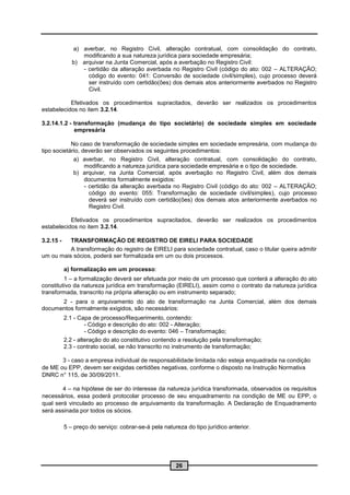 a) averbar, no Registro Civil, alteração contratual, com consolidação do contrato,
                 modificando a sua natureza jurídica para sociedade empresária;
              b) arquivar na Junta Comercial, após a averbação no Registro Civil:
                 - certidão da alteração averbada no Registro Civil (código do ato: 002 – ALTERAÇÃO;
                   código do evento: 041: Conversão de sociedade civil/simples), cujo processo deverá
                   ser instruído com certidão(ões) dos demais atos anteriormente averbados no Registro
                   Civil.

           Efetivados os procedimentos supracitados, deverão ser realizados os procedimentos
estabelecidos no item 3.2.14.

3.2.14.1.2 - transformação (mudança do tipo societário) de sociedade simples em sociedade
             empresária

            No caso de transformação de sociedade simples em sociedade empresária, com mudança do
tipo societário, deverão ser observados os seguintes procedimentos:
             a) averbar, no Registro Civil, alteração contratual, com consolidação do contrato,
                  modificando a natureza jurídica para sociedade empresária e o tipo de sociedade.
             b) arquivar, na Junta Comercial, após averbação no Registro Civil, além dos demais
                  documentos formalmente exigidos:
                  - certidão da alteração averbada no Registro Civil (código do ato: 002 – ALTERAÇÃO;
                    código do evento: 055: Transformação de sociedade civil/simples), cujo processo
                    deverá ser instruído com certidão(ões) dos demais atos anteriormente averbados no
                    Registro Civil.

           Efetivados os procedimentos supracitados, deverão ser realizados os procedimentos
estabelecidos no item 3.2.14.

3.2.15 -  TRANSFORMAÇÃO DE REGISTRO DE EIRELI PARA SOCIEDADE
          A transformação do registro de EIRELI para sociedade contratual, caso o titular queira admitir
um ou mais sócios, poderá ser formalizada em um ou dois processos.

           a) formalização em um processo:
         1 – a formalização deverá ser efetuada por meio de um processo que conterá a alteração do ato
constitutivo da natureza jurídica em transformação (EIRELI), assim como o contrato da natureza jurídica
transformada, transcrito na própria alteração ou em instrumento separado;
      2 - para o arquivamento do ato de transformação na Junta Comercial, além dos demais
documentos formalmente exigidos, são necessários:
           2.1 - Capa de processo/Requerimento, contendo:
                    - Código e descrição do ato: 002 - Alteração;
                    - Código e descrição do evento: 046 – Transformação;
           2.2 - alteração do ato constitutivo contendo a resolução pela transformação;
           2.3 - contrato social, se não transcrito no instrumento de transformação;

       3 - caso a empresa individual de responsabilidade limitada não esteja enquadrada na condição
de ME ou EPP, devem ser exigidas certidões negativas, conforme o disposto na Instrução Normativa
DNRC n° 115, de 30/09/2011.

        4 – na hipótese de ser do interesse da natureza jurídica transformada, observados os requisitos
necessários, essa poderá protocolar processo de seu enquadramento na condição de ME ou EPP, o
qual será vinculado ao processo de arquivamento da transformação. A Declaração de Enquadramento
será assinada por todos os sócios.

           5 – preço do serviço: cobrar-se-á pela natureza do tipo jurídico anterior.




                                                       26
 