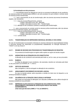 b) formalização em dois processos:
        1 – a formalização deverá ser efetuada por meio de um processo de alteração do ato constitutivo
da natureza jurídica em transformação (EIRELI) e de outro processo do qual constará o contrato social
da natureza jurídica transformada.
        1.1 - para o arquivamento do ato de transformação, além dos demais documentos formalmente
exigidos, são necessários:
           1.1.1 - Capa de processo/Requerimento, contendo
                       - Código e descrição do ato: 002 - Alteração;
                       - Código e descrição do evento: 046 – Transformação;
           1.1.2 - alteração do ato constitutivo contendo a resolução pela transformação;

      2 – para o arquivamento do contrato social da natureza jurídica transformada, além dos demais
documentos formalmente exigidos, são necessários:
      1.1.1 - Capa de processo/Requerimento, contendo:
                 - Código e descrição do ato: 090 – Contrato;
                 - Código e descrição do evento: 046 – Transformação;
      1.1.2 – contrato social.


3.2.16 –     TRANSFORMAÇÃO DE EMPRESÁRIO INDIVIDUAL EM EIRELI E VICE-VERSA

No caso de transformação de empresário individual em empresa individual de responsabilidade limitada
e vice-versa deverão ser observados os procedimentos estabelecidos na Instrução Normativa nº
118/2011 e em seu Anexo II.


3.2.17 -     REGIME DE DECISÃO DOS PROCESSOS DE TRANSFORMAÇÃO DE REGISTRO
             Os processos de transformação de registro estão sujeitos ao regime de decisão singular.

3.2.18 -     ASSINATURA DA ALTERAÇÃO DO ATO CONSTITUTIVO
             A alteração do ato constitutivo será assinada pelo titular ou, se for o caso, por seu procurador.

3.2.19 -  RUBRICA
          As folhas da alteração do ato constitutivo, não assinadas, deverão ser rubricadas pelo titular
                                       o
ou seu procurador (Lei 8.934/94, art. 1 , inciso I).

3.2.20 -     VISTO DE ADVOGADO
             Não é obrigatório o visto de advogado na alteração do ato constitutivo.

3.2.21 -   ARQUIVAMENTO DECORRENTE DE DECISÃO JUDICIAL
           No caso de decisão judicial, serão arquivados a certidão de inteiro teor do despacho ou da
sentença transitada em julgado.

3.2.22 -  COLIDÊNCIA DE ALTERAÇÃO COM CLÁUSULA ANTERIOR
          Não podem ser arquivadas as alterações com cláusulas conflitantes com a última situação da
empresa constante em seu prontuário.

3.2.23 -     EMPRESAS CUJOS ATOS DE ALTERAÇÃO DO ATO CONSTITUTIVO, PARA
             ARQUIVAMENTO, DEPENDEM DE APROVAÇÃO PRÉVIA POR ÓRGÃO
             GOVERNAMENTAL
             (Vide Instrução Normativa DNRC nº 114, de 30/09/2011)




                                                      27
 