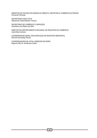 MINISTRO DE ESTADO DO DESENVOLVIMENTO, INDÚSTRIA E COMÉRCIO EXTERIOR
Fernando Pimentel

SECRETÁRIO EXECUTIVO
Alessandro Golombiewski Teixeira

SECRETÁRIO DE COMÉRCIO E SERVIÇOS
Humberto Luiz Ribeiro da Silva

DIRETOR DO DEPARTAMENTO NACIONAL DE REGISTRO DO COMÉRCIO
João Elias Cardoso

COORDENADOR-GERAL DOS SERVIÇOS DE REGISTRO MERCANTIL
Romulo Guimarães Rocha

COORDENADORA DE ATOS JURÍDICOS DO DNRC
Rejanne Darc B. de Moraes Castro




                                      2
 