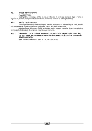 4.2.4 -    DADOS OBRIGATÓRIOS
           Para ABERTURA
           É obrigatória, em relação a filial aberta, a indicação do endereço completo (tipo e nome do
logradouro, número, complemento, bairro/distrito, município, unidade da federação e CEP).

4.2.5      DADOS FACULTATIVOS
           A indicação de destaque de capital para a filial é facultativa. Se indicado algum valor, a soma
dos destaques de capital para as filiais deverá ser inferior ao capital da empresa.
           A indicação de objeto para filial é facultativa, porém, quando efetuada, deverá reproduzir os
termos do texto do objeto da empresa, integral ou parcialmente.

4.2.6 -    EMPRESAS CUJOS ATOS DE ABERTURA, ALTERAÇÃO E EXTINÇÃO DE FILIAL NO
           ESTADO, PARA ARQUIVAMENTO, DEPENDEM DE APROVAÇÃO PRÉVIA POR ÓRGÃO
           GOVERNAMENTAL
           (Vide Instrução Normativa DNRC nº 114, de 30/09/2011)




                                                   29
 