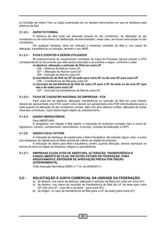 ou Certidão de Inteiro Teor ou cópia autenticada de um desses instrumentos em que se deliberou pela
abertura da filial.

5.1.2.2 -   ASPECTO FORMAL
            A abertura de filial pode ser efetuada através do ato constitutivo, de alteração do ato
constitutivo ou de instrumento de deliberação de administrador, neste caso, se houver autorização no ato
constitutivo.
            Em qualquer hipótese, deve ser indicado o endereço completo da filial e, nos casos de
alteração, transferência ou extinção, também o seu NIRE.

5.1.2.3 - ATOS E EVENTOS A SEREM UTILIZADOS
          No preenchimento do requerimento constante da Capa de Processo deverá constar o ATO
correspondente ao documento que está sendo arquivado e os eventos a seguir, conforme o caso:
          a) abertura, alteração e extinção de filial em outra UF
              026 – Abertura de filial em outra UF;
              027 – Alteração de filial em outra UF;
              028 – Extinção de filial em outra UF;
          b) transferência de filial da UF da sede para outra UF ou de uma UF para outra UF
              036 – Transferência de filial para outra UF;
          c) inscrição de transferência de filial de outra UF para a UF da sede ou de uma UF (que
             não a da sede) para outra UF
              037 – Inscrição de transferência de filial de outra UF.

5.1.2.4 -  FICHA DE CADASTRO NACIONAL DE EMPRESAS - FCN
           Para cada ato de abertura, alteração, transferência ou extinção de filial em outro Estado
deverá ser apresentada uma FCN, assim como deverá ser apresentada uma FCN individualizada para a
sede quando da alteração do ato constitutivo constar, além dos atos relativos a filiais, alteração de outras
cláusulas contratuais, cujos dados sejam objeto de cadastramento.

5.1.2.5 -  DADOS OBRIGATÓRIOS
           Para ABERTURA
           É obrigatória, em relação à filial aberta, a indicação do endereço completo (tipo e nome do
logradouro, número, complemento, bairro/distrito, município, unidade da federação e CEP).

5.1.2.6    DADOS FACULTATIVOS
           A indicação de destaque de capital para a filial é facultativa. Se indicado algum valor, a soma
dos destaques de capital para as filiais deverá ser inferior ao capital da empresa.
           A indicação de objeto para filial é facultativa, porém, quando efetuada, deverá reproduzir os
termos do texto do objeto da empresa, integral ou parcialmente.

5.1.2.7 -   EMPRESAS CUJOS ATOS DE ABERTURA, ALTERAÇÃO, TRANSFERÊNCIA E
            CANCELAMENTO DE FILIAL EM OUTRO ESTADO DA FEDERAÇÃO, PARA
            ARQUIVAMENTO, DEPENDEM DE APROVAÇÃO PRÉVIA POR ÓRGÃO
            GOVERNAMENTAL
            (Vide Instrução Normativa DNRC nº 114, de 30/09/2011)



5.2 -       SOLICITAÇÃO À JUNTA COMERCIAL DA UNIDADE DA FEDERAÇÃO:
            a) de destino, nos casos de abertura, alteração e extinção de filial (com sede em outra UF);
            b) de destino, nos casos de inscrição de transferência de filial (da UF da sede para outra
               UF) (de uma UF – que não a da sede – para outra UF);
            c) de origem, no caso de transferência de filial (para a UF da sede) (para outra UF)




                                                    31
 