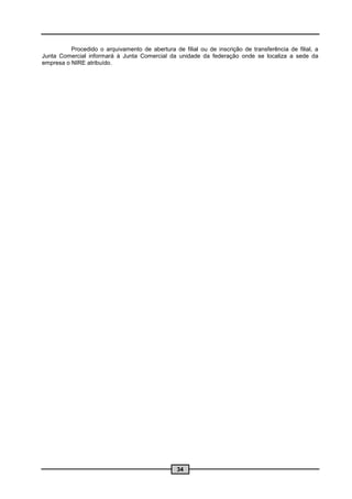 Procedido o arquivamento de abertura de filial ou de inscrição de transferência de filial, a
Junta Comercial informará à Junta Comercial da unidade da federação onde se localiza a sede da
empresa o NIRE atribuído.




                                                 34
 