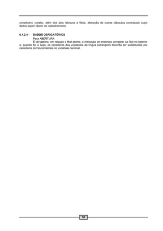 constitutivo constar, além dos atos relativos a filiais, alteração de outras cláusulas contratuais cujos
dados sejam objeto de cadastramento.


6.1.2.4 -  DADOS OBRIGATÓRIOS
           Para ABERTURA
           É obrigatória, em relação a filial aberta, a indicação do endereço completo da filial no exterior
e, quando for o caso, os caracteres dos vocábulos da língua estrangeira deverão ser substituídos por
caracteres correspondentes no vocábulo nacional.




                                                    36
 