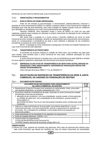 (6) Número de vias conforme definido pela Junta Comercial da UF.

7.1.2 -     ORIENTAÇÕES E PROCEDIMENTOS

7.1.2.1 -   BUSCA PRÉVIA DO NOME EMPRESARIAL
            Antes de dar entrada na documentação, é recomendável, preferencialmente, promover a
proteção do nome empresarial da EIRELI ou solicitar a pesquisa deste à Junta Comercial da unidade da
federação para onde ela será transferida, para evitar sustação do registro naquela Junta por colidência
(por identidade ou semelhança) com outro nome anteriormente nela registrado.
            Havendo colidência, será necessário mudar o nome da EIRELI na Junta em que está
registrada, podendo essa mudança ser efetuada no próprio instrumento de alteração do ato constitutivo
para transferência da sede.
            Não sendo feita a proteção ou a busca prévia e havendo colidência de nome na Junta
Comercial da outra unidade da federação, deverão ser apresentados para arquivamento dois processos,
sendo um correspondente à transferência da sede e outro referente à alteração do ato constitutivo
procedendo a mudança do nome empresarial.
            NOTA - A proteção ao nome empresarial é assegurada nos limites da Unidade Federativa em
cuja Junta Comercial ele está registrado.

7.1.2.2 - TRANSFERÊNCIA DE PRONTUÁRIO
          O prontuário da empresa (original ou certidão de inteiro teor), que transferir sua sede para
outro Estado, será remetido para a Junta Comercial da nova sede, mediante solicitação da Junta
Comercial de destino.
          A Junta Comercial instruirá a remessa com o ato de transferência de sede deferido e anotará
em seus registros cadastrais a destinação dos documentos da empresa transferida.

7.1.2.3 -   EMPRESAS CUJOS ATOS DE TRANSFERÊNCIA DE SEDE PARA OUTRA UNIDADE DA
            FEDERAÇÃO, PARA ARQUIVAMENTO, DEPENDEM DE APROVAÇÃO PRÉVIA POR
            ÓRGÃO GOVERNAMENTAL
            (Vide Instrução Normativa DNRC nº 114, de 30/09/2011)


7.2 -       SOLICITAÇÃO DE INSCRIÇÃO DE TRANSFERÊNCIA DA SEDE À JUNTA
            COMERCIAL DA UNIDADE DA FEDERAÇÃO DE DESTINO
7.2.1 -     DOCUMENTAÇÃO EXIGIDA
                                                                                                    o
                   DOCUMENTAÇÃO NECESSÁRIA PARA ARQUIVAMENTO                                       N DE
                               NA JUNTA COMERCIAL DE DESTINO                                       VIAS
     Requerimento (Capa de Processo) com assinatura do administrador, titular, procurador
      com poderes específicos, ou terceiro interessado (art.1.151).                                 1
     Documento referente à transferência da sede, arquivado na Junta Comercial da unidade
      da federação onde essa se localizava:
       alteração do ato constitutivo, com sua consolidação, quando revestir a forma particular,
         ou certidão de inteiro teor, com consolidação do ato constitutivo, quando revestir a       3
         forma pública (1)
         ou Certidão de Inteiro Teor de um dos documentos indicados acima, emitida pela Junta
         Comercial.
     Original ou cópia autenticada (2) de procuração com poderes específicos e, se por
      instrumento particular, com firma reconhecida, quando o requerimento for assinado por
      procurador. Se o outorgante for analfabeto, a procuração deverá ser passada por
      instrumento público.                                                                          1
     Cópia autenticada (2) da identidade (3) do signatário do requerimento.                        1
     Ficha de Cadastro Nacional - FCN fls. 1 e 2.                                                  1
     Comprovantes de pagamento(4):
       a) Guia de Recolhimento/Junta Comercial (5);
       b) DARF/Cadastro Nacional de Empresas (código 6621) (5).
OBSERVAÇÕES:
(1) Mínimo de 3 vias, podendo ser incluídas vias adicionais. Para cada via adicional será cobrado preço
    pela Junta Comercial, que deverá ser recolhido por meio do mesmo documento de arrecadação,
                                                    38
 