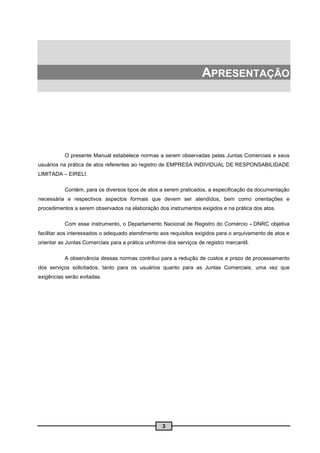 APRESENTAÇÃO




           O presente Manual estabelece normas a serem observadas pelas Juntas Comerciais e seus
usuários na prática de atos referentes ao registro de EMPRESA INDIVIDUAL DE RESPONSABILIDADE
LIMITADA – EIRELI.

           Contém, para os diversos tipos de atos a serem praticados, a especificação da documentação
necessária e respectivos aspectos formais que devem ser atendidos, bem como orientações e
procedimentos a serem observados na elaboração dos instrumentos exigidos e na prática dos atos.

           Com esse instrumento, o Departamento Nacional de Registro do Comércio - DNRC objetiva
facilitar aos interessados o adequado atendimento aos requisitos exigidos para o arquivamento de atos e
orientar as Juntas Comerciais para a prática uniforme dos serviços de registro mercantil.

           A observância dessas normas contribui para a redução de custos e prazo de processamento
dos serviços solicitados, tanto para os usuários quanto para as Juntas Comerciais, uma vez que
exigências serão evitadas.




                                                    3
 