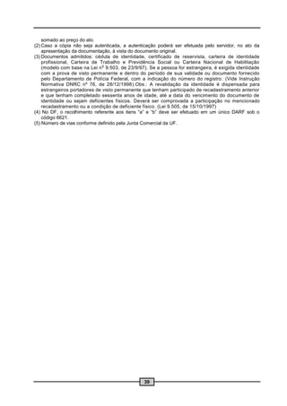 somado ao preço do ato.
(2) Caso a cópia não seja autenticada, a autenticação poderá ser efetuada pelo servidor, no ato da
    apresentação da documentação, à vista do documento original.
(3) Documentos admitidos: cédula de identidade, certificado de reservista, carteira de identidade
    profissional, Carteira de Trabalho e Previdência Social ou Carteira Nacional de Habilitação
                               o
    (modelo com base na Lei n 9.503, de 23/9/97). Se a pessoa for estrangeira, é exigida identidade
    com a prova de visto permanente e dentro do período de sua validade ou documento fornecido
    pelo Departamento de Polícia Federal, com a indicação do número do registro . (Vide Instrução
    Normativa DNRC nº 76, de 28/12/1998).Obs.: A revalidação da identidade é dispensada para
    estrangeiros portadores de visto permanente que tenham participado de recadastramento anterior
    e que tenham completado sessenta anos de idade, até a data do vencimento do documento de
    identidade ou sejam deficientes físicos. Deverá ser comprovada a participação no mencionado
    recadastramento ou a condição de deficiente físico. (Lei 9.505, de 15/10/1997)
(4) No DF, o recolhimento referente aos itens “a” e “b” deve ser efetuado em um único DARF sob o
    código 6621.
(5) Número de vias conforme definido pela Junta Comercial da UF.




                                                39
 