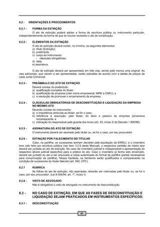8.2 -     ORIENTAÇÕES E PROCEDIMENTOS

8.2.1 -   FORMA DA EXTINÇÃO
          O ato de extinção poderá adotar a forma de escritura pública ou instrumento particular,
independentemente da forma de que se houver revestido o ato de constituição.

8.2.2 -     ELEMENTOS DA EXTINÇÃO
            O ato de extinção deverá conter, no mínimo, os seguintes elementos:
            a) título (Extinção);
            b) preâmbulo;
            c) corpo do instrumento:
               - cláusulas obrigatórias;
            d) data;
            e) assinatura.

           O ato de extinção deverá ser apresentado em três vias, sendo pelo menos uma original. As
vias adicionais, que vierem a ser apresentadas, serão cobradas de acordo com a tabela de preços de
cada Junta Comercial.

8.2.3 -     PREÂMBULO DO ATO DE EXTINÇÃO
            Deverá constar do preâmbulo:
            a) qualificação completa do titular;
            b) qualificação da empresa (citar nome empresarial, NIRE e CNPJ); e
            c) a resolução de promover o encerramento da empresa.

8.2.4 -     CLÁUSULAS OBRIGATÓRIAS DE DESCONSTITUIÇÃO E LIQUIDAÇÃO DA EMPRESA
            NO MESMO ATO
            Deverão constar do instrumento:
            a) a importância atribuída ao titular, se for o caso;
            b) referência à assunção, pelo titular, do ativo e passivo da empresa porventura
               remanescente; e
            c) indicação do responsável pela guarda dos livros (art. 53, inciso X do Decreto 1.800/96).

8.2.5 -     ASSINATURA DO ATO DE EXTINÇÃO
            O instrumento deverá ser assinado pelo titular ou, se for o caso, por seu procurador.

8.2.6 -     EXTINÇÃO POR FALECIMENTO DO TITULAR
            Caso, na partilha, os sucessores tenham decidido pela liquidação da EIRELI, e o inventário
tiver sido feito por escritura pública (ver item 3.2.9 deste Manual), a respectiva certidão de inteiro teor
deverá ser juntada ao ato de extinção. No caso de inventário judicial é indispensável a apresentação do
respectivo alvará judicial específico para a prática do ato. Caso o inventário já tenha sido encerrado,
deverá ser juntado ao ato a ser arquivado a cópia autenticada do formal de partilha (partes necessárias
para comprovação da partilha). Nessa hipótese, os herdeiros serão qualificados e comparecerão na
condição de sucessores do titular falecido (art. 992, CPC).

8.2.7      RUBRICA
           As folhas do ato de extinção, não assinadas, deverão ser rubricadas pelo titular ou, se for o
                                               o
caso, por seu procurador. (Lei 8.934/94, art. 1 , inciso I).

8.2.8 -     VISTO DE ADVOGADO
            Não é obrigatório o visto de advogado no instrumento de desconstituição.


8.3 -       NO CASO DE EXTINÇÃO, EM QUE AS FASES DE DESCONSTITUIÇÃO E
            LIQUIDAÇÃO SEJAM PRATICADOS EM INSTRUMENTOS ESPECÍFICOS:
8.3.1 -     DESCONSTITUIÇÃO


                                                    41
 