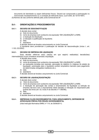documento de identidade ou sejam deficientes físicos. Deverá ser comprovada a participação no
    mencionado recadastramento ou a condição de deficiente físico. (Lei 9.505, de 15/10/1997)
(5) Número de vias conforme definido pela Junta Comercial da UF.



8.4 -     ORIENTAÇÕES E PROCEDIMENTOS
8.4.1 -   DECISÃO DE DESCONSTITUIÇÃO
          A decisão deve conter:
          a) título do documento;
          b) nome da empresa (com acréscimo da expressão “EM LIQUIDAÇÃO”) e NIRE;
          c) a resolução de dissolução;
          d) a indicação e qualificação do liquidante;
          e) data;
          f) assinatura.
          A decisão deverá ser levada a arquivamento na Junta Comercial.
          O liquidante deve providenciar a publicação da decisão de desconstituição (inciso I, art.
1.103, CC/2002).

8.4.2 -    DECISÃO DE EMPRESA EM LIQUIDAÇÃO
           Essa decisão refere-se ao(s) caso(s) em que seja(m) realizada(s) decisão(ões)
intermediária(s) à que considerar encerrada a liquidação.
           A decisão deve conter:
           a) título do documento;
           b) nome da empresa (com acréscimo da expressão “EM LIQUIDAÇÃO”) e NIRE;
           c) as resoluções tomadas (por exemplo, aprovação do relatório e o balanço do estado da
               liquidação; autorização para o liquidante contrair empréstimo bancário para pagamento
               de determinadas obrigações inadiáveis etc.);
           d) data;
           e) assinatura.
           A decisão deverá ser levada a arquivamento na Junta Comercial.

8.4.3 -   DECISÃO DE LIQUIDAÇÃO/EXTINÇÃO
          A decisão deve conter:
          a) título do documento;
          b) nome da empresa (com acréscimo da expressão “EM LIQUIDAÇÃO”) e NIRE;
          c) a resolução de aprovação das contas e encerramento da liquidação (a extinção da
              empresa dar-se-á com o arquivamento desta decisão) e indicação do responsável pela
              guarda dos livros (art. 53, inciso X do Decreto nº 1.800/96);
          d) data;
          e) assinatura.
          A decisão deverá ser levada a arquivamento na Junta Comercial.

8.4.4 -   EMPRESAS CUJOS ENCERRAMENTOS, PARA ARQUIVAMENTO, DEPENDEM DE
          APROVAÇÃO PRÉVIA POR ÓRGÃO GOVERNAMENTAL
          (Vide Instrução Normativa DNRC nº 114, de 30/09/2011)




                                                44
 