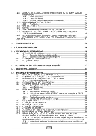 1.2.24 - ABERTURA DE FILIAIS NA UNIDADE DA FEDERAÇÃO OU EM OUTRA UNIDADE
                 DA FEDERAÇÃO ................................................................................................................ 17
                 1.2.24.1 - Dados obrigatórios ............................................................................................ 17
                 1.2.24.2       Dados facultativos............................................................................................. 17
                 1.2.24.3 - Ficha de Cadastro Nacional de Empresas - FCN ............................................ 17
        1.2.25 - ASSINATURA DO ATO CONSTITUTIVO ........................................................................... 17
                 1.2.25.1 - Analfabeto ......................................................................................................... 17
        1.2.26 - VISTO DE ADVOGADO ...................................................................................................... 17
        1.2.27 - RUBRICA .......................................................................................................................... 17
        1.2.28 - ASSINATURA DO REQUERIMENTO DE ARQUIVAMENTO ............................................ 17
        1.2.29 - EMPRESAS SUJEITAS A CONTROLE DE ÓRGÃOS DE FISCALIZAÇÃO DE
                 EXERCÍCIO PROFISSIONAL ............................................................................................. 18
        1.2.30 - EMPRESAS CUJOS ATOS DE CONSTITUIÇÃO, PARA ARQUIVAMENTO,
                 DEPENDEM DE APROVAÇÃO PRÉVIA POR ÓRGÃO GOVERNAMENTAL ................... 18
        1.2.31 - NIRE....................................................................................................................................18

2-      DECISÕES DO TITULAR                                                                                                                           19

2.1 - DOCUMENTAÇÃO EXIGIDA........................................................................................................... 19

2.2 - ORIENTAÇÃO E PROCEDIMENTOS ............................................................................................. 19
      2.2.1 - INSTRUMENTO DE DECISÃO ........................................................................................... 19
              2.2.1.1 - Elementos do instrumento de decisão.............................................................. 20
              2.2.1.2 - Decisões sujeitas à publicação obrigatória ...................................................... 20
      2.2.2 – ALTERAÇÃO DO ATO CONSTITUTIVO ............................................................................ 20
      2.2.3 - REDUÇÃO DE CAPITAL ..................................................................................................... 20

3-      ALTERAÇÃO DO ATO CONSTITUTIVO TRANSFORMAÇÃO                                                                                                   21

3.1 - DOCUMENTAÇÃO EXIGIDA........................................................................................................... 21

3.2 - ORIENTAÇÃO E PROCEDIMENTOS ............................................................................................. 22
      3.2.1 - FORMA DA ALTERAÇÃO DO ATO CONSTITUTIVO ........................................................ 22
      3.2.2 - ELEMENTOS DA ALTERAÇÃO DO ATO CONSTITUTIVO ............................................... 22
      3.2.3 - PREÂMBULO DA ALTERAÇÃO DO ATO CONSTITUTIVO .............................................. 22
               3.2.3.1 -   Representação de titular ................................................................................... 23
      3.2.4 - CONSOLIDAÇÃO DO ATO CONSTITUTIVO ..................................................................... 23
      3.2.5 - ALTERAÇÃO DE NOME EMPRESARIAL .......................................................................... 23
               3.2.5.1 -   Alteração de denominação ............................................................................... 23
               3.2.5.2 -   Alteração de firma ............................................................................................. 23
      3.2.6 - AUMENTO DE CAPITAL ..................................................................................................... 23
               3.2.6.1 -   Requisito para aumento do capital ................................................................... 23
               3.2.6.2 -   Utilização de acervo de EMPRESÁRIO, para versão em capital de EIRELI
                           já existente ........................................................................................................ 23
               3.2.6.3 -   Realização do capital com bens ....................................................................... 23
               3.2.6.4 -   Contribuição com prestação de serviços .......................................................... 23
      3.2.7 - REDUÇÃO DE CAPITAL ..................................................................................................... 23
      3.2.8 - ALTERAÇÃO DE TITULARIDADE ...................................................................................... 24
      3.2.9 - FALECIMENTO DE TITULAR ............................................................................................. 24
      3.2.10 - ALTERAÇÃO DE ENDEREÇO ........................................................................................... 24
      3.2.11 - ALTERAÇÃO DO OBJETO ................................................................................................. 24
      3.2.12 - ADMINISTRADOR – DESIGNAÇÃO/DESTITUIÇÃO E RENÚNCIA .................................. 24
      3.2.13 - PRORROGAÇÃO DO PRAZO DA EMPRESA ................................................................... 24
      3.2.14 - TRANSFORMAÇÃO DO REGISTRO DE SOCIEDADE CONTRATUAL PARA
               EMPRESA INDIVIDUAL DE RESPONSABILIDADE LIMITADA - EIRELI .......................... 24
               3.2.14.1 - Concentração de quotas de sociedade simples seguida de conversão ou
               transformação para EIRELI ..........................................................................................25
               3.2.14.1.1- conversão de sociedade simples em sociedade empresária, mantido o tipo
               societário .......................................................................................................................... 25


                                                                            5
 